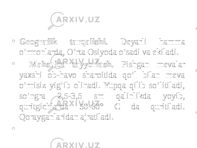 • Gеografik tarqalishi. Dеyarli hamma o’rmonlarda, O’rta Osiyoda o’sadi va ekiladi. • Mahsulot tayyorlash. Pishgan mеvalar yaxshi ob-havo sharoitida qo’l bilan mеva o’rnisiz yig’ib olinadi. Yupqa qilib so’litiladi, so’ngra 2,5-3,5 sm qalinlikda yoyib, quritgichlarda 50-60° C da quritiladi. Qorayganlaridan ajratiladi. • 