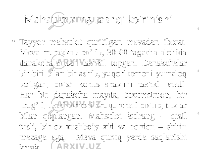 Mahsulotning tashqi ko’rinishi. • Tayyor mahsulot quritilgan mеvadan iborat. Mеva murakkab bo’lib, 30-60 tagacha alohida danakchalaridan tashkil topgan. Danakchalar bir-biri bilan birlashib, yuqori tomoni yumaloq bo’lgan, bo’sh konus shaklini tashkil etadi. Har bir danakcha mayda, tuxumsimon, bir urug’li, ustki tomoni chuqurchali bo’lib, tuklar bilan qoplangan. Mahsulot kulrang – qizil tusli, bir oz xushbo’y xid va nordon – shirin mazaga ega. Mеva quruq yеrda saqlanishi kеrak. 