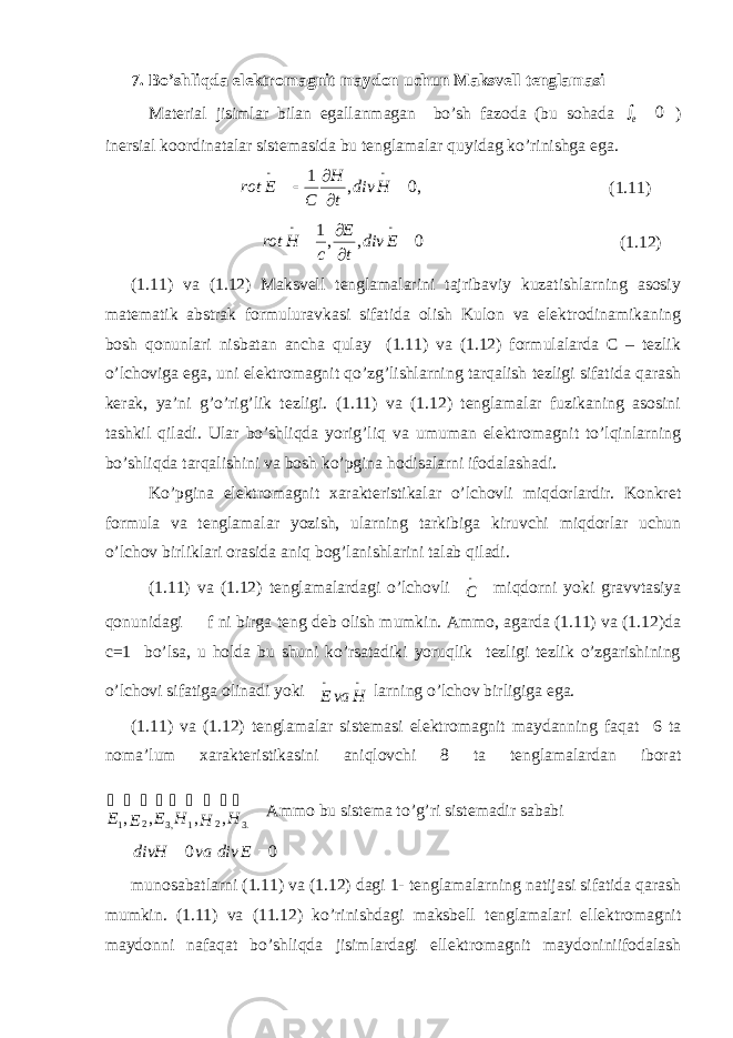 7. Bo’shliqda elektromagnit maydon uchun Maksvell tenglamasi Material jisimlar bilan egallanmagan bo’sh fazoda (bu sohada 0  e ) inersial koordinatalar sistemasida bu tenglamalar quyidag ko’rinishga ega. ,0,1     Hdiv tH CErot (1.11) 0,,1     Ediv tE cHrot (1.12) (1.11) va (1.12) Maksvell tenglamalarini tajribaviy kuzatishlarning asosiy matematik abstrak formuluravkasi sifatida olish Kulon va elektrodinamikaning bosh qonunlari nisbatan ancha qulay (1.11) va (1.12) formulalarda C – tezlik o’lchoviga ega, uni elektromagnit qo’zg’lishlarning tarqalish tezligi sifatida qarash kerak, ya’ni g’o’rig’lik tezligi. (1.11) va (1.12) tenglamalar fuzikaning asosini tashkil qiladi. Ular bo’shliqda yorig’liq va umuman elektromagnit to’lqinlarning bo’shliqda tarqalishini va bosh ko’pgina hodisalarni ifodalashadi. Ko’pgina elektromagnit xarakteristikalar o’lchovli miqdorlardir. Konkret formula va tenglamalar yozish, ularning tarkibiga kiruvchi miqdorlar uchun o’lchov birliklari orasida aniq bog’lanishlarini talab qiladi. (1.11) va (1.12) tenglamalardagi o’lchovli  C miqdorni yoki gravvtasiya qonunidagi f ni birga teng deb olish mumkin. Ammo, agarda (1.11) va (1.12)da c=1 bo’lsa, u holda bu shuni ko’rsatadiki yoruqlik tezligi tezlik o’zgarishining o’lchovi sifatiga olinadi yoki  HvaE larning o’lchov birligiga ega. (1.11) va (1.12) tenglamalar sistemasi elektromagnit maydanning faqat 6 ta noma’lum xarakteristikasini aniqlovchi 8 ta tenglamalardan iborat          .3 2 1 ,3 2 1 , , , , H H H E E E Ammo bu sistema to’g’ri sistemadir sababi 00  EdivvadivH munosabatlarni (1.11) va (1.12) dagi 1- tenglamalarning natijasi sifatida qarash mumkin. (1.11) va (11.12) ko’rinishdagi maksbell tenglamalari ellektromagnit maydonni nafaqat bo’shliqda jisimlardagi ellektromagnit maydoniniifodalash 