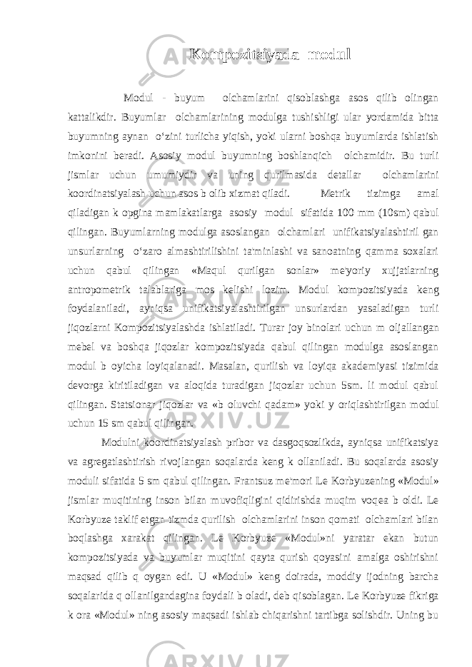 Kompozitsiyada modul Modul - buyum о lchamlarini qisoblashga asos qilib olingan kattalikdir. Buyumlar о lchamlarining modulga tushishligi ular yordamida bitta buyumning aynan o‘zini turlicha yiqish, yoki ularni boshqa buyumlarda ishlatish imkonini b е radi. Asosiy modul buyumning boshlanqich о lchamidir. Bu turli jismlar uchun umumiydir va uning qurilmasida d е tallar о lchamlarini koordinatsiyalash uchun asos b о lib xizmat qiladi. M е trik tizimga amal qiladigan k о pgina mamlakatlarga asosiy modul sifatida 100 mm (10sm) qabul qilingan. Buyumlarning modulga asoslangan о lchamlari unifikatsiyalashtiril gan unsurlarning o‘zaro almashtirilishini ta&#39;minlashi va sanoatning qamma soxalari uchun qabul qilingan «Maqul qurilgan sonlar» m е &#39;yoriy xujjatlarning antropom е trik talablariga mos k е lishi lozim. Modul kompozitsiyada k е ng foydalaniladi, ayniqsa unifikatsiyalashtirilgan unsurlardan yasaladigan turli jiqozlarni Kompozitsiyalashda ishlatiladi. Turar joy binolari uchun m о ljallangan m е b е l va boshqa jiqozlar kompozitsiyada qabul qilingan modulga asoslangan modul b о yicha loyiqalanadi. Masalan, qurilish va loyiqa akad е miyasi tizimida d е vorga kiritiladigan va aloqida turadigan jiqozlar uchun 5sm. li modul qabul qilingan. Statsionar jiqozlar va «b о luvchi qadam» yoki y о riqlashtirilgan modul uchun 15 sm qabul qilingan. Modulni koordinatsiyalash pribor va dasgoqsozlikda, ayniqsa unifikatsiya va agr е gatlashtirish rivojlangan soqalarda k е ng k о llaniladi. Bu soqalarda asosiy moduli sifatida 5 sm qabul qilingan. Frantsuz m е &#39;mori L е Korbyuz е ning «Modul» jismlar muqitining inson bilan muvofiqligini qidirishda muqim voq е a b о ldi. L е Korbyuz е taklif etgan tizmda qurilish о lchamlarini inson qomati о lchamlari bilan boqlashga xarakat qilingan. L е Korbyuz е «Modul»ni yaratar ekan butun kompozitsiyada va buyumlar muqitini qayta qurish qoyasini amalga oshirishni maqsad qilib q о ygan edi. U «Modul» k е ng doirada, moddiy ijodning barcha soqalarida q о llanilgandagina foydali b о ladi, d е b qisoblagan. L е Korbyuz е fikriga k о ra «Modul» ning asosiy maqsadi ishlab chiqarishni tartibga solishdir. Uning bu 