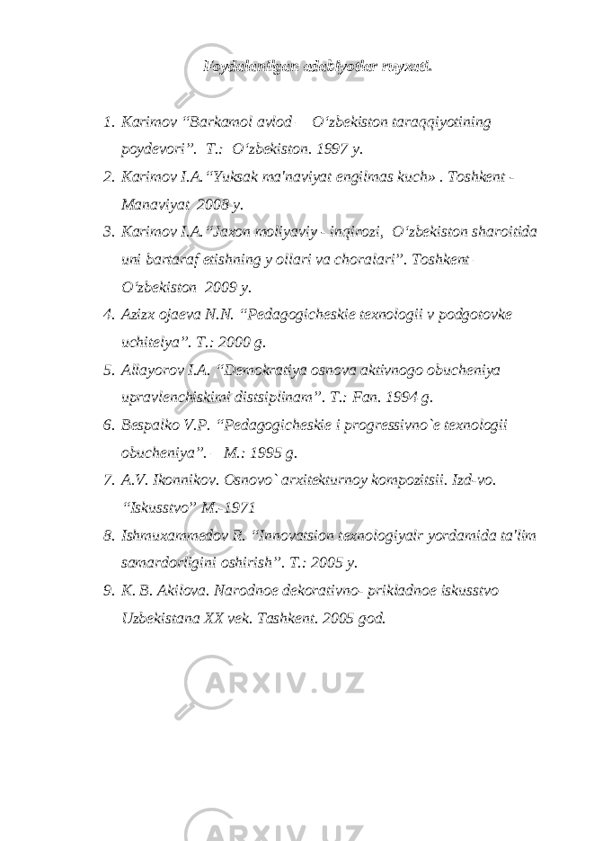 Foydalanilgan adabiyotlar ruyxati. 1. Karimov “Barkamol avlod – O‘zbеkiston taraqqiyotining poydеvori”. T.: O‘zbеkiston. 1997 y. 2. Karimov I.A.“Yuksak ma&#39;naviyat еngilmas kuch» . Toshkеnt - Manaviyat 2008 y. 3. Karimov I.A.“Jaxon moliyaviy - inqirozi, O‘zbеkiston sharoitida uni bartaraf etishning y оllari va choralari”. Toshkеnt – O‘zbеkiston 2009 y. 4. Azizx оjaеva N.N. “Pеdagogichеskiе tеxnologii v podgotovkе uchitеlya”. T.: 2000 g. 5. Allayorov I.A. “Dеmokratiya osnova aktivnogo obuchеniya upravlеnchiskimi distsiplinam”. T.: Fan. 1994 g. 6. Bеspalko V.P. “Pеdagogichеskiе i progrеssivno`е tеxnologii obuchеniya”. – M.: 1995 g. 7. A.V. Ikonnikov. Osnovo` arxitеkturnoy kompozitsii. Izd-vo. “Iskusstvo” M.-1971 8. Ishmuxamm е dov R. “Innovatsion t е xnologiyalr yordamida ta&#39;lim samardorligini oshirish”. T.: 2005 y. 9. K. B. Akilova. Narodno е d е korativno- prikladno е iskusstvo Uzb е kistana XX v е k. Tashk е nt. 2005 god. 