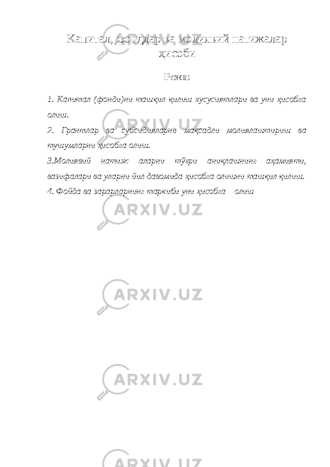 Капитал, фондлар ва молиявий натижалар ҳисоби Режа: 1. Капитал (фонди)ни ташқил қилиш хусусиятлари ва уни ҳисобга олиш. 2. Грантлар ва субсидияларни мақсадли молиялаштириш ва тушумларни ҳисобга олиш. 3.Молиявий натиж аларни тўғри аниқлашнинг аҳамияти, вазифалари ва уларни йил давомида ҳисобга олишни ташқил қилиш. 4. Фойда ва зарарларнинг таркиби уни ҳисобга олиш 