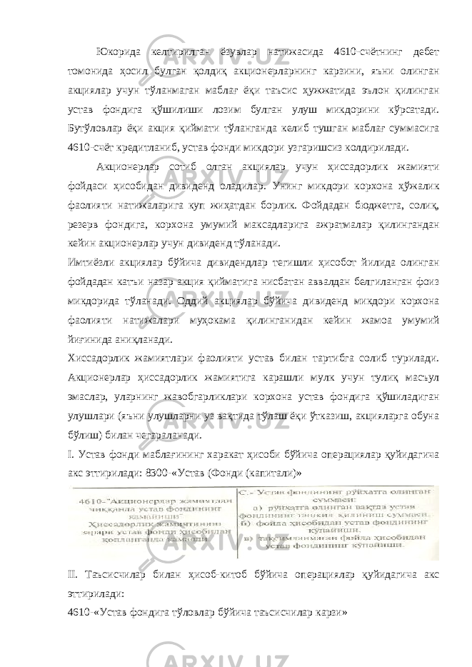 Юкорида келтирилган ёзувлар натижасида 4610-счётнинг дебет томонида ҳосил булган қолдиқ акционерларнинг карзини, яъни олинган акциялар учун тўланмаган маблағ ёқи таъсис ҳужжатида эълон қилинган устав фондига қўшилиши лозим булган улуш микдорини кўрсатади. Бутўловлар ёқи акция қиймати тўланганда келиб тушган маблағ суммасига 4610-счёт кредитланиб, устав фонди микдори узгаришсиз колдирилади. Акционерлар сотиб олган акциялар учун ҳиссадорлик жамияти фойдаси ҳисобидан дивиденд оладилар. Унинг микдори корхона ҳўжалик фаолияти натижаларига куп жиҳатдан борлик. Фойдадан бюджетга, солиқ, резерв фондига, корхо на умумий максадларига ажратмалар қилингандан кейин акционерлар учун дивиденд тўланади. Имтиёзли акциялар бўйича дивидендлар тегишли ҳисобот йилида олинган фойдадан катъи назар акция қийматига нисбатан аввалдан белгиланган фоиз микдорида тўланади. Оддий акциялар бўйича дивиденд микдори корхона фаоли яти натижалари муҳокама қилинганидан кейин жамоа уму мий йиғинида аниқланади. Хиссадорлик жамиятлари фаолияти устав билан тартибга солиб турилади. Акционерлар ҳиссадорлик жамиятига карашли мулк учун тулиқ масъул эмаслар, уларнинг жавобгарликлари корхона устав фондига қўшиладиган улушлари (яъни улушларни уз вақтида тўлаш ёқи ўтказиш, акцияларга обуна бўлиш) билан чегараланади. I. Устав фонди маблағининг харакат ҳисоби бўйича операциялар қуйидагича акс эттирилади: 8300-«Устав (Фонди (капитали)» II. Таъсисчилар билан ҳисоб-китоб бўйича операциялар қуйидагича акс эттирилади: 4610-«Устав фондига тўловлар бўйича таъсисчилар карзи» 