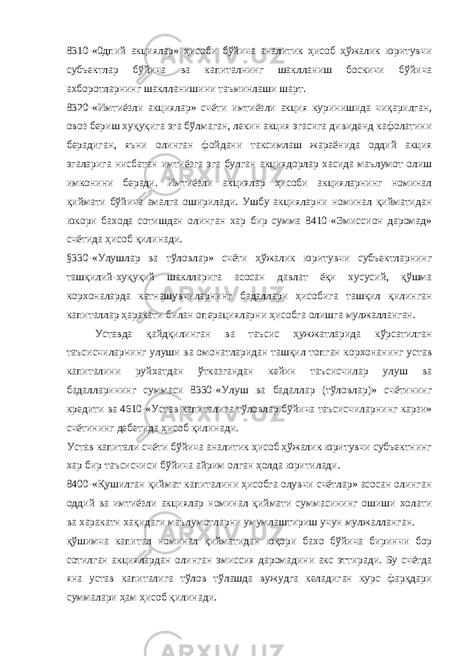 8310-«0дпий акциялар» ҳисоби бўйича аналитик ҳисоб ҳўжалик юритувчи субъектлар бўйича ва капиталнинг шаклланиш боскичи бўйича ахборотларнинг шаклланишини таъминлаши шарт. 8320-«Имтиёзли акциялар» счёти имтиёзли акция куринишида чиқарилган, овоз бериш хуқуқига эга бўлмаган, лекин акция эгасига дивиденд кафолатини берадиган, яъни олинган фойдани таксимлаш жараёнида оддий акция эгаларига нисбатан имтиёзга эга булган акциядорлар хасида маълумот олиш имконини беради. Имтиёзли акциялар ҳисоби акцияларнинг номинал қиймати бўйича амалга оширилади. Ушбу акцияларни номинал қийматидан юкори бахода сотишдан олинган хар бир сумма 8410-«Эмиссион даромад» счётида ҳисоб қилинади. §330-«Улушлар ва тўловлар» счёти ҳўжалик юритувчи субъектларнинг ташқилий-хуқуқий шаклларига асосан давлат ёқи хусусий, қўшма корхоналарда катнашувчиларнинг бадаллари ҳисобига ташқил қилинган капиталлар ҳаракати билан операцияларни ҳисобга олишга мулжалланган. Уставда қайдқилинган ва таъсис ҳужжатларида кўрсатилган таъсисчиларнинг улуши ва омонатларидан ташқил топган корхонанинг устав капиталини руйхатдан ўтказгандан кейин таъсисчилар улуш ва бадалларининг суммаси 8330-«Улуш ва бадаллар (тўловлар)» счётининг кредити ва 4610-«Устав капиталига тўловлар бўйича таъсисчиларнинг карзи» счётининг дебетида ҳисоб қилинади. Устав капитали счёти бўйича аналитик ҳисоб ҳўжалик юритувчи субъектнинг хар бир таъсисчиси бўйича айрим олган ҳолда юритилади. 8400-«Қушилган қиймат капиталини ҳисобга олувчи счётлар» асосан олинган оддий ва имтиёзли акциялар номинал қиймати суммасининг ошиши холати ва харакатн хақидаги маълумотларни умумлаштириш учун мулжалланган. қўшимча капитал номинал қийматидан юқори бахо бўйича биринчи бор сотилган акциялардан олинган эмиссия даромадини акс эттиради. Бу счётда яна устав капиталига тўлов тўлашда вужудга келадиган курс фарқдари суммалари ҳам ҳисоб қилинади. 