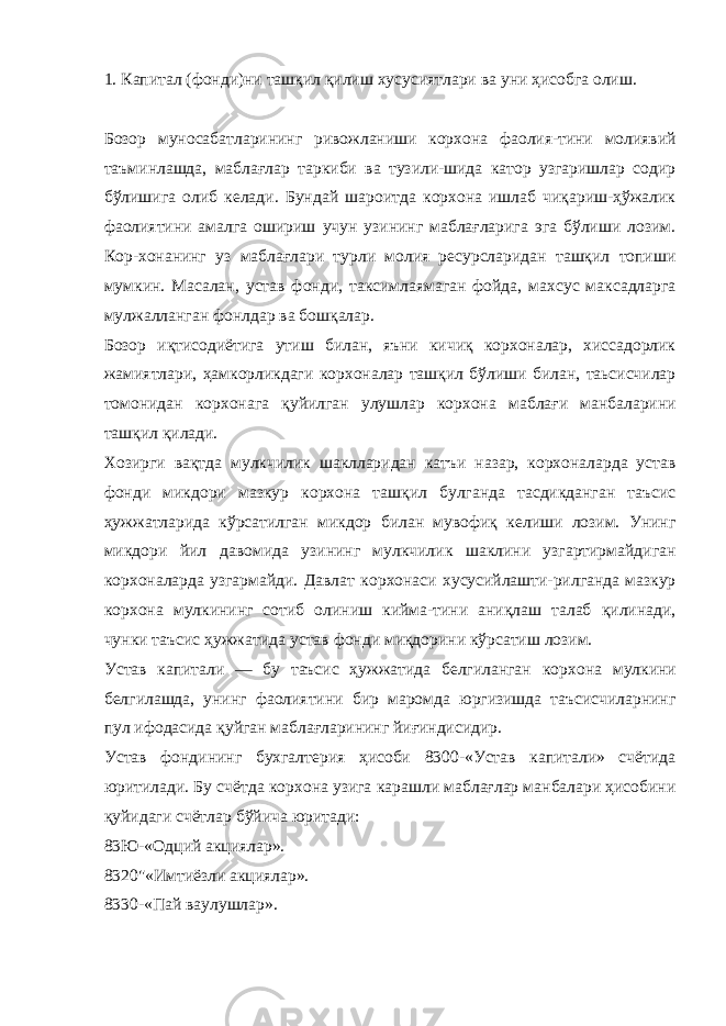 1. Капитал (фонди)ни ташқил қилиш хусусиятлари ва уни ҳисобга олиш. Бозор муносабатларининг ривожланиши корхона фаолия-тини молиявий таъминлашда, маблағлар таркиби ва тузили-шида катор узгаришлар содир бўлишига олиб келади. Бундай шароитда корхона ишлаб чиқариш-ҳўжалик фаолиятини амалга ошириш учун узининг маблағларига эга бўлиши лозим. Кор-хонанинг уз маблағлари турли молия ресурсларидан ташқил топиши мумкин. Масалан, устав фонди, таксимлаямаган фойда, махсус максадларга мулжалланган фонлдар ва бошқалар. Бозор иқтисодиётига утиш билан, яъни кичиқ корхоналар, хиссадорлик жамиятлари, ҳамкорликдаги корхоналар ташқил бўлиши билан, таьсисчилар томонидан корхонага қуйилган улушлар корхона маблағи манбаларини ташқил қилади. Хозирги вақтда мулкчилик шаклларидан катъи назар, корхоналарда устав фонди микдори мазкур корхона ташқил булганда тасдикданган таъсис ҳужжатларида кўрсатилган микдор билан мувофиқ келиши лозим. Унинг микдори йил давомида узининг мулкчилик шаклини узгартирмайдиган корхоналарда узгармайди. Давлат корхонаси хусусийлашти-рилганда мазкур корхона мулкининг сотиб олиниш кийма-тини аниқлаш талаб қилинади, чунки таъсис ҳужжатида ус тав фонди миқдорини кўрсатиш лозим. Устав капитали — бу таъсис ҳужжатида белгиланган кор хона мулкини белгилашда, унинг фаолиятини бир маромда юргизишда таъсисчиларнинг пул ифодасида қуйган маблағларининг йиғиндисидир. Устав фондининг бухгалтерия ҳисоби 8300-«Устав капитали» счётида юритилади. Бу счётда корхона узига карашли маблағлар манбалари ҳисобини қуйидаги счётлар бўйича юритади: 83Ю-«Одций акциялар». 8320&#34;«Имтиёзли акциялар». 8330-«Пай ваулушлар». 