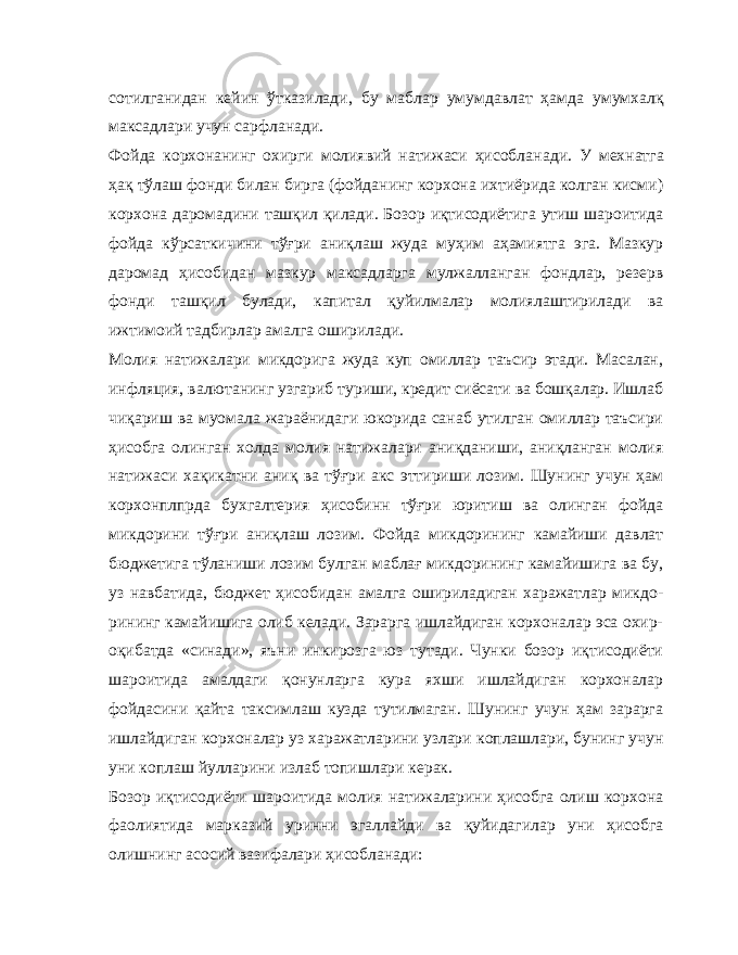 сотилганидан кейин ўтказилади, бу маблар умумдавлат ҳамда умумхалқ максадлари учун сарфланади. Фойда корхонанинг охирги молиявий натижаси ҳисобла нади. У мехнатга ҳақ тўлаш фонди билан бирга (фойданинг корхона ихтиёрида колган кисми) корхона даромадини ташқил қилади. Бозор иқтисодиётига утиш шароитида фойда кўрсаткичини тўғри аниқлаш жуда муҳим аҳамиятга эга. Мазкур даромад ҳисобидан мазкур максадларга мулжалланган фондлар, резерв фонди ташқил булади, капитал қуйилмалар молиялаштирилади ва ижтимоий тадбирлар амалга оширилади. Молия натижалари микдорига жуда куп омиллар таъсир этади. Масалан, инфляция, валютанинг узгариб туриши, кредит сиёсати ва бошқалар. Ишлаб чиқариш ва муомала жараёнидаги юкорида санаб утилган омиллар таъсири ҳисобга олинган холда молия натижалари аниқданиши, аниқланган молия на тижаси хақикатни аниқ ва тўғри акс эттириши лозим. Шунинг учун ҳам корхонплпрда бухгалтерия ҳисобинн тўғри юритиш ва олинган фойда микдорини тўғри аниқлаш лозим. Фойда микдорининг камайиши давлат бюджетига тўланиши лозим булган маблағ микдорининг камайишига ва бу, уз навбатида, бюджет ҳисобидан амалга ошириладиган харажатлар микдо - рининг камайишига олиб келади. Зарарга ишлайдиган корхоналар эса охир- оқибатда «синади», яъни инкирозга юз тутади. Чунки бозор иқтисодиёти шароитида амалдаги қонунларга кура яхши ишлайдиган корхоналар фойдасини қайта таксимлаш кузда тутилмаган. Шунинг учун ҳам зарарга ишлайдиган кор хоналар уз харажатларини узлари коплашлари, бунинг учун уни коплаш йулларини излаб топишлари керак. Бозор иқтисодиёти шароитида молия натижаларини ҳисобга олиш корхона фаолиятида марказий уринни эгаллайди ва қуйидагилар уни ҳисобга олишнинг асосий вазифалари ҳисобланади: 