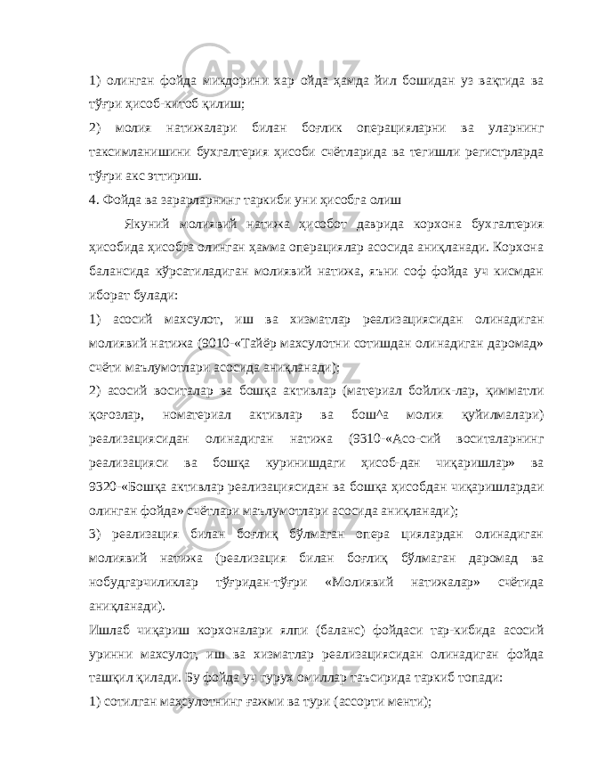 1) олинган фойда микдорини хар ойда ҳамда йил бошидан уз вақтида ва тўғри ҳисоб-китоб қилиш; 2) молия натижалари билан боғлик операцияларни ва уларнинг таксимланишини бухгалтерия ҳисоби счётларида ва тегишли регистрларда тўғри акс эттириш. 4. Фойда ва зарарларнинг таркиби уни ҳисобга олиш Якуний молиявий натижа ҳисобот даврида корхона бух галтерия ҳисобида ҳисобга олинган ҳамма операциялар асосида аниқланади. Корхона балансида кўрсатиладиган молиявий натижа, яъни соф фойда уч кисмдан иборат булади: 1) асосий махсулот, иш ва хизматлар реализациясидан олинадиган молиявий натижа (9010-«Тайёр махсулотни сотишдан олинадиган даромад» счёти маълумотлари асосида аниқланади); 2) асосий воситалар ва бошқа активлар (материал бойлик-лар, қимматли қоғозлар, номатериал активлар ва бош^а молия қуйилмалари) реализациясидан олинадиган натижа (9310-«Асо-сий воситаларнинг реализацияси ва бошқа куринишдаги ҳисоб-дан чиқаришлар» ва 9320-«Бошқа активлар реализациясидан ва бошқа ҳисобдан чиқаришлардаи олинган фойда» счётлари маъ лумотлари асосида аниқланади); 3) реализация билан боғлиқ бўлмаган опера циялардан олинадиган молиявий натижа (реализация билан боғлиқ бўлмаган даромад ва нобудгарчиликлар тўғридан-тўғри «Мо лиявий натижалар» счётида аниқланади). Ишлаб чиқариш корхоналари ялпи (баланс) фойдаси тар-кибида асосий уринни махсулот, иш ва хизматлар реализациясидан олинадиган фойда ташқил қилади. Бу фойда уч гурух омиллар таъсирида таркиб топади: 1) сотилган маҳсулотнинг ғажми ва тури (ассорти менти); 