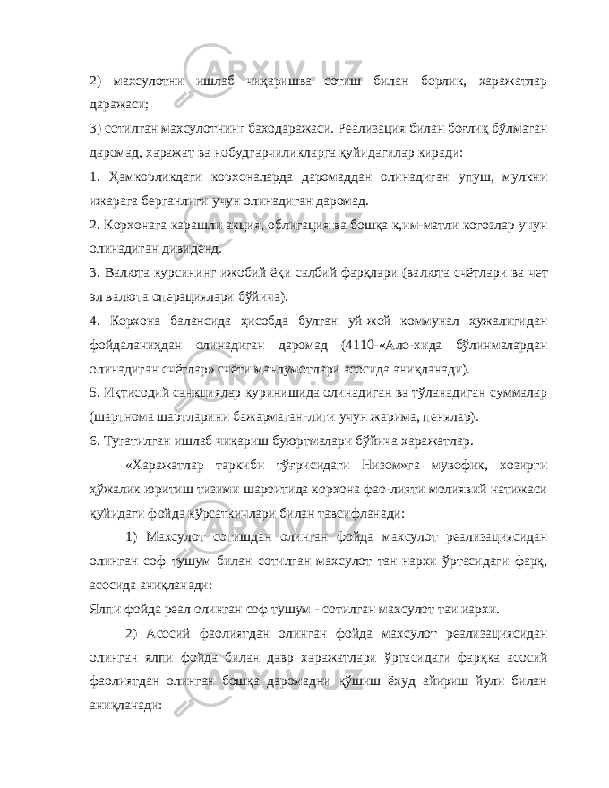 2) махсулотни ишлаб чиқаришва сотиш билан борлик, харажатлар даражаси; 3) сотилган махсулотнинг баходаражаси. Реализация билан боғлиқ бўлмаган даромад, харажат ва нобудгарчиликларга қуйидагилар киради: 1. Ҳамкорликдаги корхоналарда даромаддан олинадиган упуш, мулкни ижарага берганлиги учун олинадиган даромад. 2. Корхонага карашли акция, облигация ва бошқа к,им-матли когозлар учун олинадиган дивиденд. 3. Валюта курсининг ижобий ёқи салбий фарқлари (ва люта счётлари ва чет эл валюта операциялари бўйича). 4. Корхона балансида ҳисобда булган уй-жой коммунал ҳужалигидан фойдаланиҳдан олинадиган даромад (4110-«Ало-хида бўлинмалардан олинадиган счётлар» счёти маълумотла ри асосида аниқланади). 5. Иқтисодий санкциялар куринишида олинадиган ва тўланадиган суммалар (шартнома шартларини бажармаган-лиги учун жарима, пенялар). 6. Тугатилган ишлаб чиқариш буюртмалари бўйича хара жатлар. «Харажатлар таркиби тўғрисидаги Низом»га мувофик, хозирги ҳўжалик юритиш тизими шароитида корхона фао-лияти молиявий натижаси қуйидаги фойда кўрсаткичлари билан тавсифланади: 1) Махсулот сотишдан олинган фойда махсулот реализа циясидан олинган соф тушум билан сотилган махсулот тан-нархи ўртасидаги фарқ, асосида аниқланади: Ялпи фойда реал олинган соф тушум - сотилган мах сулот таи иархи. 2) Асосий фаолиятдан олинган фойда махсулот реализа циясидан олинган ялпи фойда билан давр харажатлари ўрта сидаги фарқка асосий фаолиятдан олинган бошқа даромадни қўшиш ёхуд айириш йули билан аниқланади: 