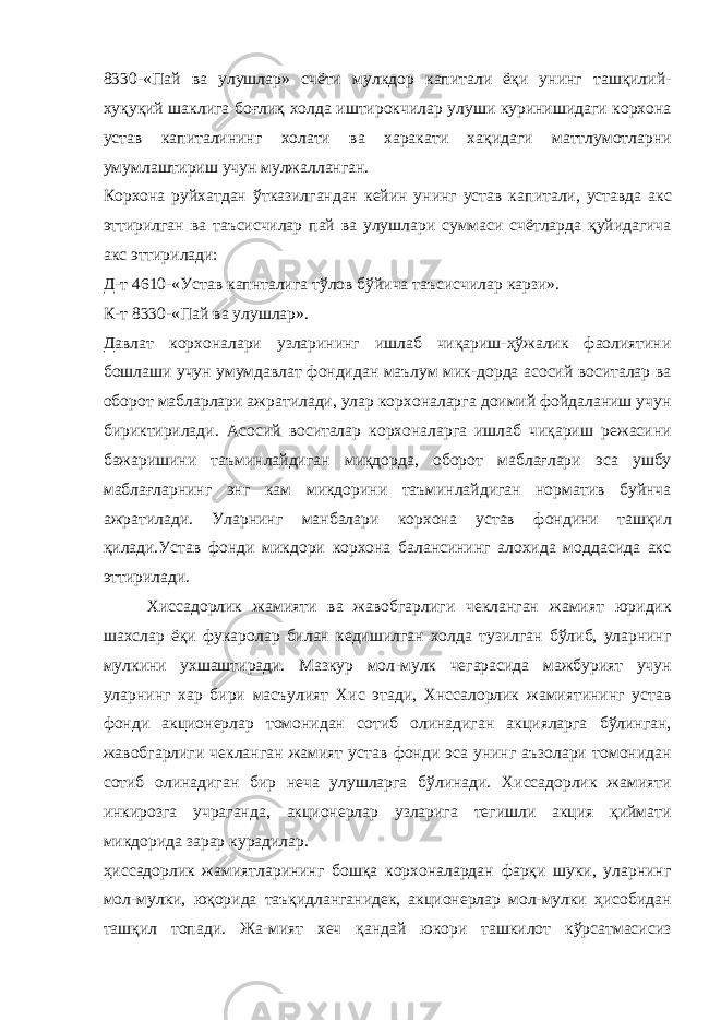 8330-«Пай ва улушлар» счёти мулкдор капитали ёқи унинг ташқилий- хуқуқий шаклига боғлиқ холда иштирокчилар улуши куринишидаги корхона устав капиталининг холати ва харакати хақидаги маттлумотларни умумлаштириш учун мулжалланган. Корхона руйхатдан ўтказилгандан кейин унинг устав ка питали, уставда акс эттирилган ва таъсисчилар пай ва улушлари суммаси счётларда қуйидагича акс эттирилади: Д-т 4610-«Устав капнталига тўлов бўйича таъсисчилар карзи». К-т 8330-«Пай ва улушлар». Давлат корхоналари узларининг ишлаб чиқариш-ҳўжалик фаолиятини бошлаши учун умумдавлат фондидан маълум мик-дорда асосий воситалар ва оборот мабларлари ажратилади, улар корхоналарга доимий фойдаланиш учун бириктирилади. Асо сий воситалар корхоналарга ишлаб чиқариш режасини бажаришини таъминлайдиган миқдорда, оборот маблағлари эса ушбу маблағларнинг энг кам микдорини таъминлайдиган норматив буйнча ажратилади. Уларнинг манбалари корхона устав фондини ташқил қилади.Устав фонди микдори корхона балансининг алохида моддасида акс эттирилади. Хиссадорлик жамияти ва жавобгарлиги чекланган жамият юридик шахслар ёқи фукаролар билан кедишилган холда тузилган бўлиб, уларнинг мулкини ухшаштиради. Мазкур мол-мулк чегарасида мажбурият учун уларнинг хар бири масъулият Хис этади, Хнссалорлик жамиятининг устав фонди акционерлар томонидан сотиб олинадиган акцияларга бўлинган, жавоб гарлиги чекланган жамият устав фонди эса унинг аъзолари томонидан сотиб олинадиган бир неча улушларга бўлинади. Хиссадорлик жамияти инкирозга учраганда, акционерлар узларига тегишли акция қиймати микдорида зарар курадилар. ҳиссадорлик жамиятларининг бошқа корхоналардан фарқи шуки, уларнинг мол-мулки, юқорида таъқидланганидек, акционерлар мол-мулки ҳисобидан ташқил топади. Жа-мият хеч қандай юкори ташкилот кўрсатмасисиз 