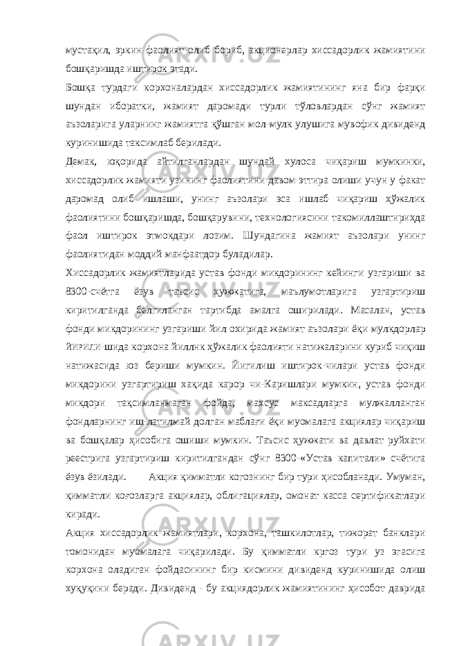 мустақил, эркин фаолият олиб бориб, акционерлар хиссадорлик жамиятини бошқаришда иштирок этади. Бошқа турдаги корхоналардан хиссадорлик жамиятининг яна бир фарқи шундан иборатки, жамият даромади турли тўловлардан сўнг жамият аъзоларига уларнинг жамиятга қўшган мол-мулк улушига мувофик дивиденд куринишида таксимлаб берилади. Демак, юқорида айтилганлардан шундай хулоса чиқариш мумкинки, хиссадорлик жамияти узининг фаолиятини давом эттира олиши учун у факат даромад олиб ишлаши, унинг аъзолари эса ишлаб чиқариш ҳўжалик фаолиятини бошқаришда, бошқарувини, технологиясини такомиллаштириҳда фаол иш тирок этмокдари лозим. Шундагина жамият аъзолари унинг фаолиятидан моддий манфаатдор буладилар. Хиссадорлик жамиятларида устав фонди микдорининг кейинги узгариши ва 8300-счётга ёзув таъсис ҳужжатига, маълумотларига узгартириш киритилганда белгиланган тартибда амалга оширилади. Масалан, устав фонди микдорининг узга риши йил охирида жамият аъзолари ёқи мулкдорлар ЙИРИЛИ - шида корхона йиллнк ҳўжалик фаолияти натижаларини куриб чиқиш натижасида юз бериши мумкин. Йигилиш иштирок-чилари устав фонди микдорини узгартириш хақида карор чи-Каришлари мумкин, устав фонди микдори тақсимланмаган фойда, махсус максадларга мулжалланган фондларнинг иш-латилмай долган маблағи ёқи муомалага акциялар чиқариш ва бошқалар ҳисобига ошиши мумкин. Таъсис ҳужжати ва давлат руйхати реестрига узгартириш киритилгандан сўнг 8300-«Устав капитали» счётига ёзув ёзилади. Акция қимматли когознинг бир тури ҳисобланади. Умуман, қимматли коғозларга акциялар, облигациялар, омонат касса сертификатлари киради. Акция хиссадорлик жамиятлари, корхона, ташкилотлар, тижорат банклари томонидан муомалага чиқарилади. Бу қимматли кргоз тури уз эгасига корхона оладиган фойдасининг бир кисмини дивиденд куринишида олиш хуқуқини беради. Дивиденд - бу акциядорлик жамиятининг ҳисобот даврида 