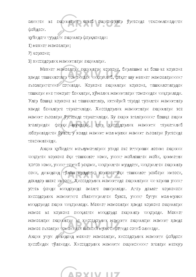 олинган ва акцияларга караб акционерлар ўртасида таксимланадиган фойдаси. қуйидаги турдаги акциялар фарқланади: 1) мехнат жамоалари; 2) корхона; 3) хиссадорлик жамиятлари акциялари. Мехнат жамоалари акциялари корхона, бирлашма ва бош-ка корхона ҳамда ташкилотлар томонидан чиқарилиб, фақат шу мехнат жамоаларининг аъзоларигагина сотилади. Корхона акциялари корхона, ташкилотлардан ташкари яна тижорат бан клари, ҳўжалик жамиятлари томонидан чиқарилади. Улар бошқа корхона ва ташкилотлар, ихтиёрий тарзда тузилган жамиятлар хамда банкларга таркатилади. Хиссадорлик жамиятлари акция лари эса жамият аъзолари ўртасида таркатилади. Бу акция эгаларининг бошқа акция эгаларидан фарқи шундаки, агар хисса дорлик жамияти таркатилиб юбориладиган булса, у холда жа мият мол-мулки жамият аъзолари ўртасида таксимланади. Акция қуйидаги маълумотларни узида акс эттириши ло зим: акцияни чиқарган корхона ёқи ташкилот номи, унинг жойлашган жойи, қимматли ҚОҒОЗ номи, унинг тартиб рақа ми, чиқарилган муддати, чиқарилган акциялар сони, диви денд тўлаш муддати, корхона ёқи ташкилот рахбари имзоси, дахлдор шахс имзоси. Ҳиссадорлик жамиятида акцияларни чи-кариш унинг устав фонди микдорида амалга оширилади. Агар давлат корхонаси хиссадорлик жамиятига айлантирилган булса, унинг бутун мол-мулки микдорида акция чиқарилади. Мехнат жамоалари ҳамда корхона акциялари жамоа ва корхона аниқлаган микдорда акциялар чиқаради. Мехнат жамоалари акция лари ва хиссадорлик жамияти акциялари жамият ҳамда жамоа аъзолари томонидан шахсий мулк сифатида сотиб олинади. Акция учун дивиденд мехнат жамоалари, хиссадорлик жамияти фойдаси ҳисобидан тўланади. Хиссадорлик жамия ти акциясининг эгалари мазкур 