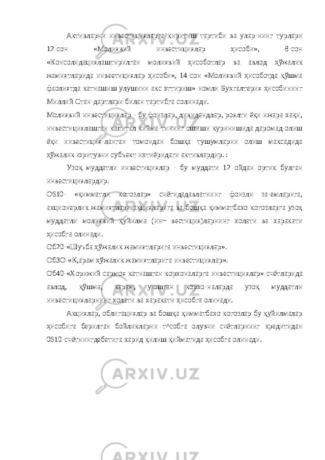 Активларни инвестицияларга киритиш тартиби ва улар-нинг турлари 12-сон «Молиявий инвестициялар ҳисоби», 8-сон «Консолидациялаштирилган молиявий ҳисоботлар ва ав лод ҳўжалик жамиятларида инвеетициялар ҳисоби», 14-сон «Молиявий ҳисоботда қўшма фаолиятда катнашиш улушини акс эттириш» номли Бухгалтерия ҳисобининг Миллий Стан-дартлари билан тартибга солинади. Молиявий инвестициялар - бу фоизлар, дивидендлар, роялти ёқи ижара хақи, инвестициялашган капитал кийма-тининг ошиши куринишида даромад олиш ёқи инвестиция-ланган томондан бошқа тушумларни олиш максадида ҳўжалик юритувчи субъект ихтиёридаги активлардир. : Узоқ муддатли инвестициялар - бу муддати 12 ойдан ортик булган инвестициялардир. О610- «қимматли котозлар» счётидадавлатнинг фоизли за-емларига, акционерлик жамиятлари акцияларига ва бошқа қимматбахо когозларга узоқ муддатли молиявий қуйилма (ин~ вестиция)ларнинг холати ва харакати ҳисобга олинади. Об20-«Шуъба ҳўжалик жамиятларига инвестициялар». ОбЗО-«К,арам ҳўжалик жамиятларига инвестициялар». Об40-«Хорижий сармоя катнашган корхоналарга инвес тициялар» счётларида авлод, қўшма, карам, уюшган корхо-наларда узоқ муддатли инвестицияларнинг холати ва хара кати ҳисобга олинади. Акциялар, облигациялар ва бошқа қимматбахо когозлар бу қуйилмалар ҳисобига берилган бойликларни т^собга олувчи счётларнинг кредитидан 0610-счётнингдебетига харид қилиш қийматида ҳисобга олинади. 