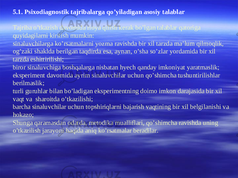 5.1. Psixodiagnostik tajribalarga qo’yiladigan asosiy talablar Tajriba o’tkazish davomida rioya qilish kerak bo’lgan talablar qatoriga quyidagilarni kiritish mumkin: sinaluvchilarga ko’rsatmalarni yozma ravishda bir xil tarzda ma’lum qilmoqlik, og’zaki shaklda berilgan taqdirda esa, aynan, o’sha so’zlar yordamida bir xil tarzda eshittirilishi; biror sinaluvchiga boshqalarga nisbatan hyech qanday imkoniyat yaratmaslik; eksperiment davomida ayrim sinaluvchilar uchun qo’shimcha tushuntirilishlar berilmaslik; turli guruhlar bilan bo’ladigan eksperimentning doimo imkon darajasida bir xil vaqt va sharoitda o’tkazilishi; barcha sinaluvchilar uchun topshiriqlarni bajarish vaqtining bir xil belgilanishi va hokazo; Shunga qaramasdan odatda, metodika mualliflari, qo’shimcha ravishda uning o’tkazilish jarayoni haqida aniq ko’rsatmalar beradilar. 