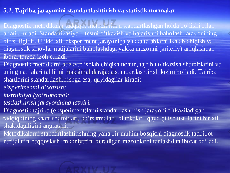 5 .2. Tajriba jarayonini standartlashtirish va statistik normalar Diagnostik metodikalar tadqiqot metodlaridan standartlashgan holda bo’lishi bilan ajratib turadi. Standartizasiya – testni o’tkazish va bajarishni baholash jarayonining bir xilligidir. U ikki xil, eksperiment jarayoniga yakka talablarni ishlab chiqish va diagnostik sinovlar natijalarini baholashdagi yakka mezonni (kriteriy) aniqlashdan iborat tarzda izoh etiladi. Diagnostik metodlarni adekvat ishlab chiqish uchun, tajriba o’tkazish sharoitlarini va uning natijalari tahlilini maksimal darajada standartlashtirish lozim bo’ladi. Tajriba shartlarini standartlashtirishga esa, quyidagilar kiradi: eksperimentni o’tkazish; instruksiya (yo’riqnoma); testlashtirish jarayonining tasviri. Diagnostik tajriba (eksperiment)larni standartlashtirish jarayoni o’tkaziladigan tadqiqotning shart-sharoitlari, ko’rsatmalari, blankalari, qayd qilish usullarini bir xil shakldagiligini anglatadi. Metodikalarni standartlashtirishning yana bir muhim bosqichi diagnostik tadqiqot natijalarini taqqoslash imkoniyatini beradigan mezonlarni tanlashdan iborat bo’ladi. 