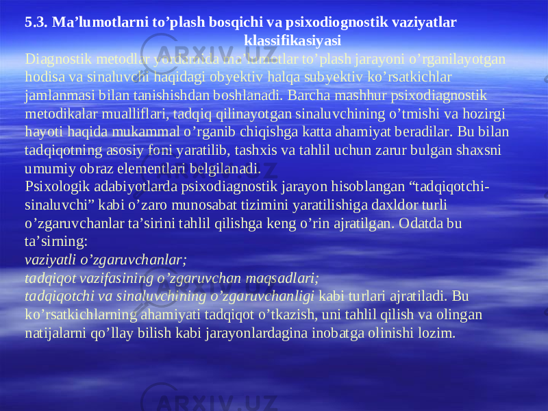 5 .3. Ma’lumotlarni to’plash bosqichi va psixodiognostik vaziyatlar klassifikasiyasi Diagnostik metodlar yordamida ma’lumotlar to’plash jarayoni o’rganilayotgan hodisa va sinaluvchi haqidagi obyektiv halqa subyektiv ko’rsatkichlar jamlanmasi bilan tanishishdan boshlanadi. Barcha mashhur psixodiagnostik metodikalar mualliflari, tadqiq qilinayotgan sinaluvchining o’tmishi va hozirgi hayoti haqida mukammal o’rganib chiqishga katta ahamiyat beradilar. Bu bilan tadqiqotning asosiy foni yaratilib, tashxis va tahlil uchun zarur bulgan shaxsni umumiy obraz elementlari belgilanadi. Psixologik adabiyotlarda psixodiagnostik jarayon hisoblangan “tadqiqotchi- sinaluvchi” kabi o’zaro munosabat tizimini yaratilishiga daxldor turli o’zgaruvchanlar ta’sirini tahlil qilishga keng o’rin ajratilgan. Odatda bu ta’sirning: vaziyatli o’zgaruvchanlar; tadqiqot vazifasining o’zgaruvchan maqsadlari; tadqiqotchi va sinaluvchining o’zgaruvchanligi kabi turlari ajratiladi. Bu ko’rsatkichlarning ahamiyati tadqiqot o’tkazish, uni tahlil qilish va olingan natijalarni qo’llay bilish kabi jarayonlardagina inobatga olinishi lozim. 