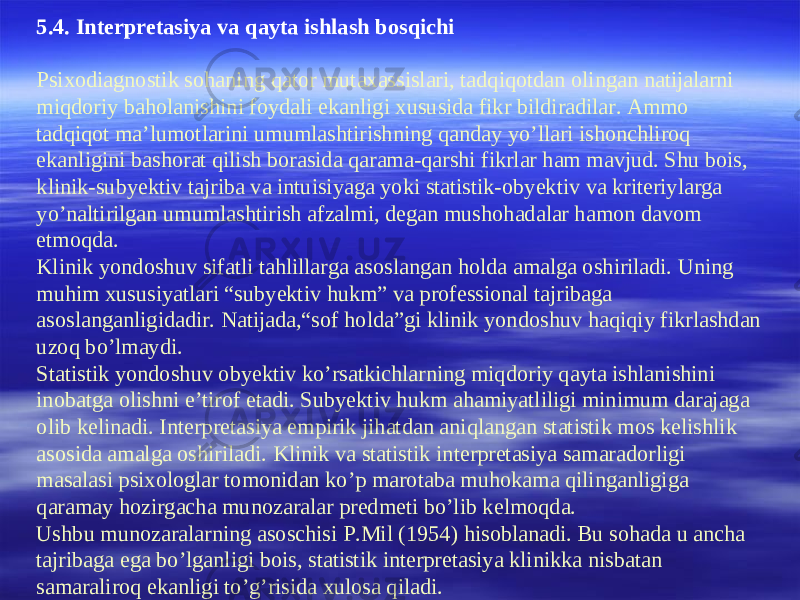 5 .4. Interpretasiya va qayta ishlash bosqichi Psixodiagnostik sohaning qator mutaxassislari, tadqiqotdan olingan natijalarni miqdoriy baholanishini foydali ekanligi xususida fikr bildiradilar. Ammo tadqiqot ma’lumotlarini umumlashtirishning qanday yo’llari ishonchliroq ekanligini bashorat qilish borasida qarama-qarshi fikrlar ham mavjud. Shu bois, klinik-subyektiv tajriba va intuisiyaga yoki statistik-obyektiv va kriteriylarga yo’naltirilgan umumlashtirish afzalmi, degan mushohadalar hamon davom etmoqda. Klinik yondoshuv sifatli tahlillarga asoslangan holda amalga oshiriladi. Uning muhim xususiyatlari “subyektiv hukm” va professional tajribaga asoslanganligidadir. Natijada,“sof holda”gi klinik yondoshuv haqiqiy fikrlashdan uzoq bo’lmaydi. Statistik yondoshuv obyektiv ko’rsatkichlarning miqdoriy qayta ishlanishini inobatga olishni e’tirof etadi. Subyektiv hukm ahamiyatliligi minimum darajaga olib kelinadi. Interpretasiya empirik jihatdan aniqlangan statistik mos kelishlik asosida amalga oshiriladi. Klinik va statistik interpretasiya samaradorligi masalasi psixologlar tomonidan ko’p marotaba muhokama qilinganligiga qaramay hozirgacha munozaralar predmeti bo’lib kelmoqda. Ushbu munozaralarning asoschisi P.Mil (1954) hisoblanadi. Bu sohada u ancha tajribaga ega bo’lganligi bois, statistik interpretasiya klinikka nisbatan samaraliroq ekanligi to’g’risida xulosa qiladi. 