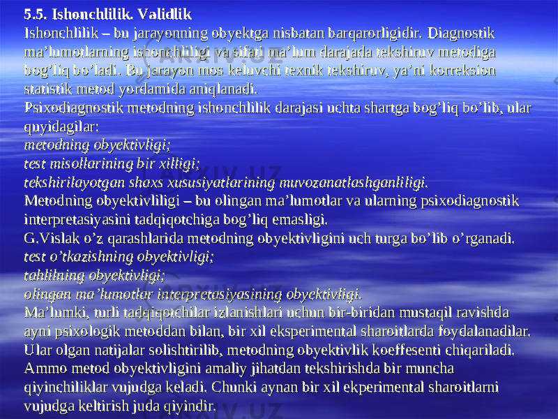 55 .5. Ishonchlilik.5. Ishonchlilik . . ValidlikValidlik Ishonchlilik – bu jarayonning obyektga nisbatan barqarorligidir. Diagnostik Ishonchlilik – bu jarayonning obyektga nisbatan barqarorligidir. Diagnostik ma’lumotlarning ishonchliligi va sifati ma’lum darajada tekshiruv metodiga ma’lumotlarning ishonchliligi va sifati ma’lum darajada tekshiruv metodiga bog’liq bo’ladi. Bu jarayon mos keluvchi texnik tekshiruv, ya’ni korreksion bog’liq bo’ladi. Bu jarayon mos keluvchi texnik tekshiruv, ya’ni korreksion statistik metod yordamida aniqlanadi.statistik metod yordamida aniqlanadi. Psixodiagnostik metodning ishonchlilik darajasi uchta shartga bog’liq bo’lib, ular Psixodiagnostik metodning ishonchlilik darajasi uchta shartga bog’liq bo’lib, ular quyidagilar:quyidagilar: metodning obyektivligi;metodning obyektivligi; test misollarining bir xilligi;test misollarining bir xilligi; tekshirilayotgan shaxs xususiyatlarining muvozanatlashganliligi.tekshirilayotgan shaxs xususiyatlarining muvozanatlashganliligi. Metodning obyektivliligi – bu olingan ma’lumotlar va ularning psixodiagnostik Metodning obyektivliligi – bu olingan ma’lumotlar va ularning psixodiagnostik interpretasiyasini tadqiqotchiga bog’liq emasligi.interpretasiyasini tadqiqotchiga bog’liq emasligi. G.Vislak o’z qarashlarida metodning obyektivligini uch turga bo’lib o’rganadi.G.Vislak o’z qarashlarida metodning obyektivligini uch turga bo’lib o’rganadi. test o’tkazishning obyektivligi;test o’tkazishning obyektivligi; tahlilning obyektivligi;tahlilning obyektivligi; olingan ma’lumotlar interpretasiyasining obyektivligi.olingan ma’lumotlar interpretasiyasining obyektivligi. Ma’lumki, turli tadqiqotchilar izlanishlari uchun bir-biridan mustaqil ravishda Ma’lumki, turli tadqiqotchilar izlanishlari uchun bir-biridan mustaqil ravishda ayni psixologik metoddan bilan, bir xil eksperimental sharoitlarda foydalanadilar. ayni psixologik metoddan bilan, bir xil eksperimental sharoitlarda foydalanadilar. Ular olgan natijalar solishtirilib, metodning obyektivlik koeffesenti chiqariladi. Ular olgan natijalar solishtirilib, metodning obyektivlik koeffesenti chiqariladi. Ammo metod obyektivligini amaliy jihatdan tekshirishda bir muncha Ammo metod obyektivligini amaliy jihatdan tekshirishda bir muncha qiyinchiliklar vujudga keladi. Chunki aynan bir xil ekperimental sharoitlarni qiyinchiliklar vujudga keladi. Chunki aynan bir xil ekperimental sharoitlarni vujudga keltirish juda qiyindir.vujudga keltirish juda qiyindir. 