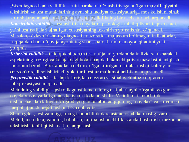 Psixodiagnostikada validlik – hatti harakatni o’zlashtirishga bo’lgan muvaffaqiyatni tekshirish va test masalalarining ayni shu faoliyat xususiyatlariga mos kelishini sinab ko’rish jarayonlarida qo’llaniladi. Fanda validlikning bir necha turlari farqlanadi: Konstruktiv validlik – testlashtirish obyektini psixologik tahlil qilishni taqozo etadi, ya’ni test natijalari ajratilgan xususiyatning tekshirish yo’nalishini o’rganadi. Masalan, o’zlashtirishning diagnostik nazoratida mujassam bo’lmagan indikatorlar, haqiqatdan ham o’quv jarayonining shart-sharoitlarini namoyon qiladimi yoki yo’qmi? Kriterial validlik – tadqiqotchi uchun test natijalari yordamida individ xatti-harakati aspektining hozirgi va kelajakdagi holati haqida hukm chiqarishi masalasini aniqlash imkonini beradi. Buni aniqlash uchun qo’lga kiritilgan natijalar tashqi kriteriylar (mezon) orqali solishtiriladi yoki turli testlar ma’lumotlari bilan taqqoslanadi. Prognostik validlik – tashqi kriteriylar (mezon) va sinaluvchining xulq-atvori interpretasiyasi aniqlanadi. Metodning validligi – psixodiagnostik metodning natijalari ayni o’rganilayotgan obyekt xususiyatlariga mos kelishini ifodalanishidir. Validlikni ishonchlilik tushunchasidan tafovuti o’rganilayotgan holatni tadqiqotning “obyekti” va “predmeti” farqini ajratish orqali tushuntirish qulaydir. Shuningdek, test validligi, uning ishonchlilik darajasidan oshib ketmasligi zarur. Metod, metodika, validlik, baholash, tajriba, ishonchlilik, standartlashtirish, mezonlar, tekshirish, tahlil qilish, natija, taqqoslash. 