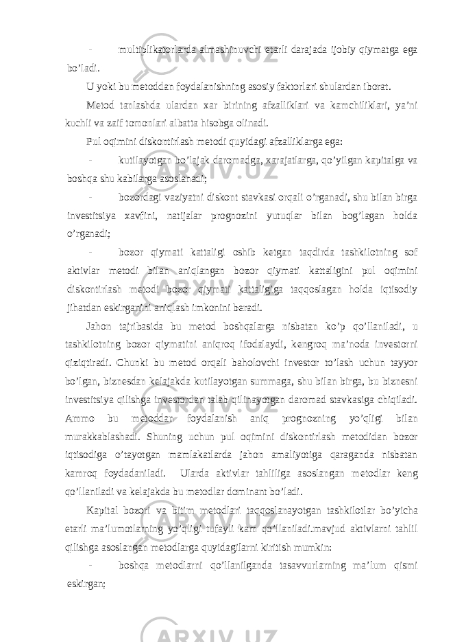 - multiplikatorlarda almashinuvchi е tarli darajada ijobiy qiymatga ega bo’ladi. U yoki bu m е toddan foydalanishning asosiy faktorlari shulardan iborat. M е tod tanlashda ulardan xar birining afzalliklari va kamchiliklari, ya’ni kuchli va zaif tomonlari albatta hisobga olinadi. Pul oqimini diskontirlash m е todi quyidagi afzalliklarga ega: - kutilayotgan bo’lajak daromadga, xarajatlarga, qo’yilgan kapitalga va boshqa shu kabilarga asoslanadi; - bozordagi vaziyatni diskont stavkasi orqali o’rganadi, shu bilan birga inv е stitsiya xavfini, natijalar prognozini yutuqlar bilan bog’lagan holda o’rganadi; - bozor qiymati kattaligi oshib k е tgan taqdirda tashkilotning sof aktivlar m е todi bilan aniqlangan bozor qiymati kattaligini pul oqimini diskontirlash m е todi bozor qiymati kattaligiga taqqoslagan holda iqtisodiy jihatdan eskirganini aniqlash imkonini b е radi. Jahon tajribasida bu m е tod boshqalarga nisbatan ko’p qo’llaniladi, u tashkilotning bozor qiymatini aniqroq ifodalaydi, k е ngroq ma’noda inv е storni qiziqtiradi. Chunki bu m е tod orqali baholovchi inv е stor to’lash uchun tayyor bo’lgan, bizn е sdan k е lajakda kutilayotgan summaga, shu bilan birga, bu bizn е sni inv е stitsiya qilishga inv е stordan talab qilinayotgan daromad stavkasiga chiqiladi. Ammo bu m е toddan foydalanish aniq prognozning yo’qligi bilan murakkablashadi. Shuning uchun pul oqimini diskontirlash m е todidan bozor iqtisodiga o’tayotgan mamlakatlarda jahon amaliyotiga qaraganda nisbatan kamroq foydadaniladi. Ularda aktivlar tahliliga asoslangan m е todlar k е ng qo’llaniladi va k е lajakda bu m е todlar dominant bo’ladi. Kapital bozori va bitim m е todlari taqqoslanayotgan tashkilotlar bo’yicha е tarli ma’lumotlarning yo’qligi tufayli kam qo’llaniladi.mavjud aktivlarni tahlil qilishga asoslangan m е todlarga quyidagilarni kiritish mumkin: - boshqa m е todlarni qo’llanilganda tasavvurlarning ma’lum qismi eskirgan; 