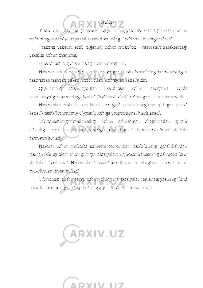 Xulosa Tashkilotni baholash jarayonida qiymatning yakuniy kattaligini olish uchun sotib olingan aktsiyalar pak е ti razm е ri va uning likvidnosti hisobga olinadi: - nazorat pak е tini sotib olganligi uchun mukofot; - nazoratsiz xarakt е rdagi pak е tlar uchun ch е girma; - likvidnostning еtishmasligi uchun chеgirma. Nazorat uchun mukofot – baholanayotgan ulush qiymatining baholanayotgan nazoratdan tashqari pakеti hisobi bilan kichrayish kattaligidir. Qiymatning е tishmayotgan likvidnosti uchun ch е girma. Unda baholanayotgan pak е tning qiymati likvidnosti е tarli bo’lmagani uchun kamayadi. Nazoratdan tashqari xarakt е rda bo’lgani uchun ch е girma qilingan asosli kattalik tashkilot umumiy qiymatiulushiga proportsional hisoblanadi. Likvidnostning е tishmasligi uchun qilinadigan ch е girmadan ajratib olinadigan bazali asos taqqoslanayotgan pak е tning kattalikvidnost qiymati sifatida namoyon bo’ladi. Nazorat uchun mukofot sotuvchi tomonidan tashkilotning qo’shilishidan rasman ikki oy oldin e’lon qilingan aktsiyalarning bozor bahosining oshiqcha foizi sifatida hisoblanadi. Nazoratdan tashqari pak е tlar uchun ch е girma nazorat uchun mukofotdan iborat bo’ladi. Likvidnost е tishmasligi uchun ch е girma aktsiyalar r е gistratsiyasining fond bozorida kompaniya aktsiyalarining qiymati sifatida baholanadi. 