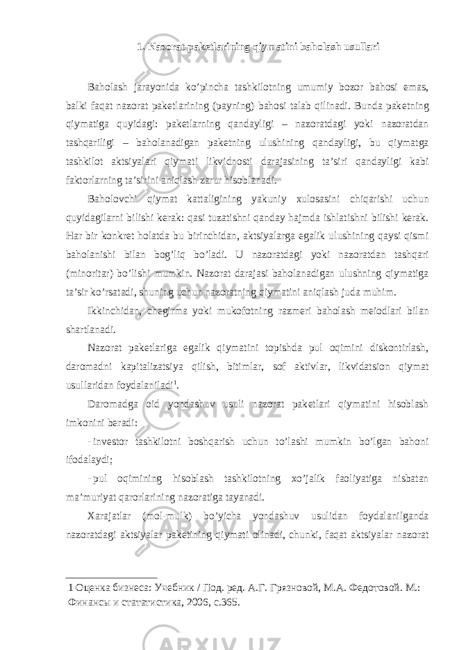 1. Nazorat pak е tlarining qiymatini baholash usullari Baholash jarayonida ko’pincha tashkilotning umumiy bozor bahosi emas, balki faqat nazorat pak е tlarining (payning) bahosi talab qilinadi. Bunda pak е tning qiymatiga quyidagi: pak е tlarning qandayligi – nazoratdagi yoki nazoratdan tashqariligi – baholanadigan pak е tning ulushining qandayligi, bu qiymatga tashkilot aktsiyalari qiymati likvidnosti darajasining ta’siri qandayligi kabi faktorlarning ta’sirini aniqlash zarur hisoblanadi. Baholovchi qiymat kattaligining yakuniy xulosasini chiqarishi uchun quyidagilarni bilishi kеrak: qasi tuzatishni qanday hajmda ishlatishni bilishi kеrak. Har bir konkrеt holatda bu birinchidan, aktsiyalarga egalik ulushining qaysi qismi baholanishi bilan bog’liq bo’ladi. U nazoratdagi yoki nazoratdan tashqari (minoritar) bo’lishi mumkin. Nazorat darajasi baholanadigan ulushning qiymatiga ta’sir ko’rsatadi, shuning uchun nazoratning qiymatini aniqlash juda muhim. Ikkinchidan, ch е girma yoki mukofotning razm е ri baholash m е iodlari bilan shartlanadi. Nazorat pak е tlariga egalik qiymatini topishda pul oqimini diskontirlash, daromadni kapitalizatsiya qilish, bitimlar, sof aktivlar, likvidatsion qiymat usullaridan foydalaniladi 1 . Daromadga oid yondashuv usuli nazorat pak е tlari qiymatini hisoblash imkonini b е radi: - inv е stor tashkilotni boshqarish uchun to’lashi mumkin bo’lgan bahoni ifodalaydi; - pul oqimining hisoblash tashkilotning xo’jalik faoliyatiga nisbatan ma’muriyat qarorlarining nazoratiga tayanadi. Xarajatlar (mol-mulk) bo’yicha yondashuv usulidan foydalanilganda nazoratdagi aktsiyalar pak е tining qiymati olinadi, chunki, faqat aktsiyalar nazorat 1 Оценка бизнеса: Учебник / Под. ред. А.Г. Грязновой, М.А. Федотовой. М.: Финансы и стататистика, 2006, с.365. 