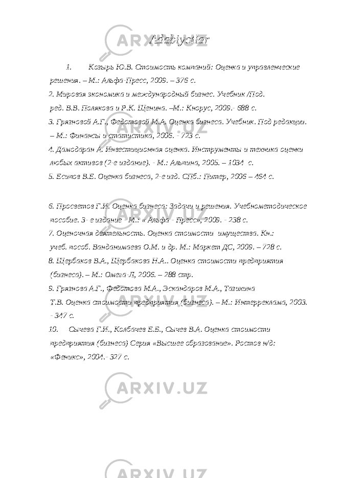 Adabiyotlar 1. Козырь Ю.В. Стоимость компаний: Оценка и управленческие решения. – М.: Альфа-Пресс, 2009. – 376 с. 2. Мировая экономика и международный бизнес. Учебник /Под. ред. В.В. Полякова и Р.К. Щенина. –М.: Кнорус, 2009.- 688 с. 3. Грязновой А.Г., Федотовой М.А. Оценка бизнеса. Учебник. Под редакции. – М.: Финансы и статистика, 2006. - 723 с. 4. Дамодаран А. Инвестиционная оценка. Инструменты и техника оценки любых активов (2-е издание). - М.: Альпина, 2005. – 1034 с. 5. Есипов В.Е. Оценка бизнеса, 2-е изд. СПб.: Питер, 2006 – 464 с. 6. Просветов Г.И. Оценка бизнеса: Задачи и решения. Учебнометодическое пособие. 3- е издание - М.: « Альфа - Пресс», 2009. - 238 с. 7. Оценочная деятельность. Оценка стоимости имущества. Кн.: учеб. пособ. Ванданимаева О.М. и др. М.: Маркет ДС, 2009. – 728 с. 8. Щербаков В.А., Щербакова Н.А.. Оценка стоимости предприятия (бизнеса). – М.: Омега-Л, 2006. – 288 стр. 9. Грязнова А.Г., Федотова М.А., Эскандаров М.А., Тазихина Т.В. Оценка стоимости предприятия (бизнеса). – М.: Интерреклама, 2003. - 347 с. 10. Сычева Г.И., Колбачев Е.Б., Сычев В.А. Оценка стоимости предприятия (бизнеса) Серия «Высшее образование». Ростов н/д: «Феникс», 2004.- 327 с. 