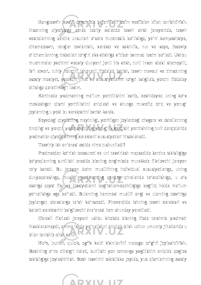 Rangtasvir taxsili davomida bajarilishi lozim vazifalar bilan tanishtirish . Insonning qiyofasiga qarab tabiiy xolatida tasvir etish jarayonida, tasvir vositalarining barcha unsurlari o‘zaro mutanosib bo‘lishga, ya’ni kompozitsiya, chizmatasvir, ranglar tovlanishi, xarakat va sokinlik, nur va soya, fazoviy o‘lchamlarning nisbatlari to‘g‘ri aks etishiga e’tibor bermoq lozim bo‘ladi. Ushbu muammolar yechimi voqeiy dunyoni jonli his etish, turli inson shakl shamoyili, fe’l atvori, ruhiy holatini ishonarli ifodalab berish, tasvir mavzui va timsolning asosiy moxiyat, yetakchi jihat va xususiyatlarini to‘gri belgilab, yorqin ifodalay bilishga qaratilmog‘i lozim. Kartinada predmetning ma’lum yoritilishini berib, boshidayoq uning ko‘z moslashgan qismi yoritilishini aniqlash va shunga muvofiq to‘q va yorug‘ joylarning u yoki bu xarakterini berish kerak. Soyadagi qiyofaning mayinligi, yoritilgan joylardagi chegara va detallarning tiniqligi va yorqin predmetlarning yorug‘lik gardishi yoritishning turli darajalarida predmetlar qiyofalarining xarakterli xususiyatlari hisoblanadi. Tasviriy ish an’anasi ostida nima tushuniladi? Predmetdan ko‘rish taassuroti va uni tasvirlash maqsadida kartina tekisligiga bo‘yoqlarning surtilishi orasida bizning ongimizda murakkab fikrlovchi jarayon ro‘y beradi. Bu jarayon doim muallifning individual xususiyatlariga, uning dunyoqarashiga, muallif predmetning qanday qirralarida to‘xtalishiga, u o‘z asariga qaysi fikr va hissiyotlarni bag‘ishlamoqchiligiga bog‘liq holda ma’lum yo‘nalishga ega bo‘ladi. Bularning hammasi muallif ongi va ularning tasviriga joylangan obrazlarga ta’sir ko‘rsatadi. Pirovardida ishning tasvir xarakteri va kolorit xarakterini belgilovchi ana’anasi ham shunday yaratiladi. Obrazli fikrlash jarayoni ushbu kitobda bizning ifoda tarzimiz predmeti hisoblanamaydi, ammo ishda yo‘nalishni aniqlab olish uchun umumiy jihatlarida u bilan tanishib olish zarur. Ko‘z, burun, qulok, og‘iz kabi kismlarini matoga to‘g‘ri joylashtirish. Boshning o‘rta chizig‘i holati, burilishi yon tomonga yegilishini aniqlab qog‘oz tekisligiga joylashtirish. Bosh tasvirini tekislikka joylab, yuz qismlarining asasiy 