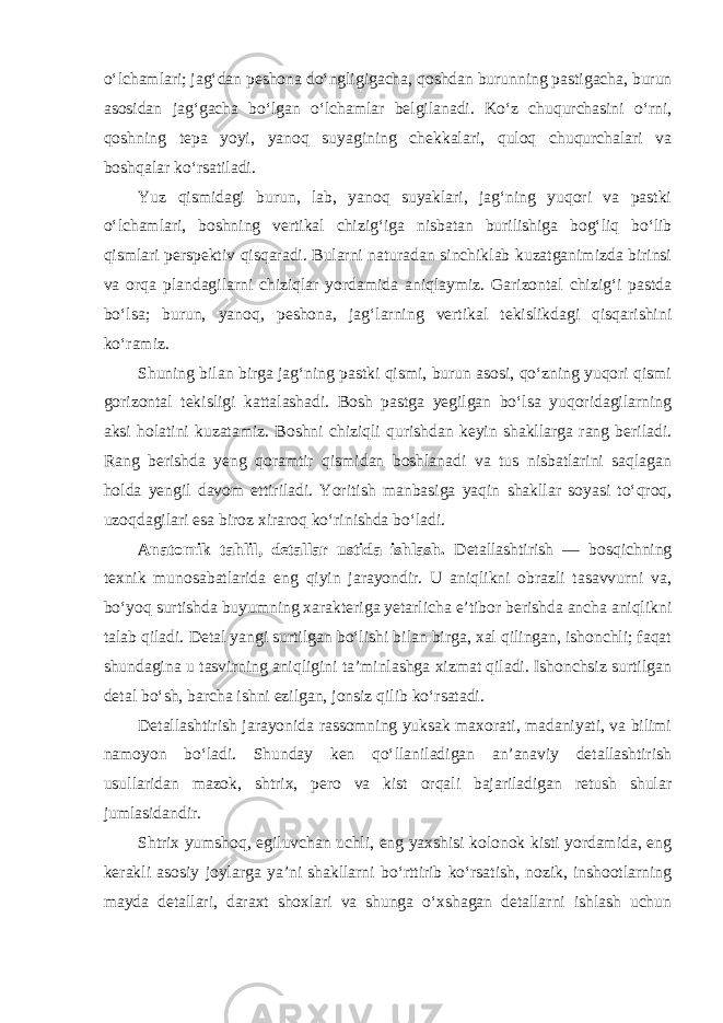 o‘lchamlari; jag‘dan peshona do‘ngligigacha, qoshdan burunning pastigacha, burun asosidan jag‘gacha bo‘lgan o‘lchamlar belgilanadi. Ko‘z chuqurchasini o‘rni, qoshning tepa yoyi, yanoq suyagining chekkalari, quloq chuqurchalari va boshqalar ko‘rsatiladi. Yuz qismidagi burun, lab, yanoq suyaklari, jag‘ning yuqori va pastki o‘lchamlari, boshning vertikal chizig‘iga nisbatan burilishiga bog‘liq bo‘lib qismlari perspektiv qisqaradi. Bularni naturadan sinchiklab kuzatganimizda birinsi va orqa plandagilarni chiziqlar yordamida aniqlaymiz. Garizontal chizig‘i pastda bo‘lsa; burun, yanoq, peshona, jag‘larning vertikal tekislikdagi qisqarishini ko‘ramiz. Shuning bilan birga jag‘ning pastki qismi, burun asosi, qo‘zning yuqori qismi gorizontal tekisligi kattalashadi. Bosh pastga yegilgan bo‘lsa yuqoridagilarning aksi holatini kuzatamiz. Boshni chiziqli qurishdan keyin shakllarga rang beriladi. Rang berishda yeng qoramtir qismidan boshlanadi va tus nisbatlarini saqlagan holda yengil davom ettiriladi. Yoritish manbasiga yaqin shakllar soyasi to‘qroq, uzoqdagilari esa biroz xiraroq ko‘rinishda bo‘ladi. Anatomik tahlil, detallar ustida ishlash. Detallashtirish — bosqichning texnik munosabatlarida eng qiyin jarayondir. U aniqlikni obrazli tasavvurni va, bo‘yoq surtishda buyumning xarakteriga yetarlicha e’tibor berishda ancha aniqlikni talab qiladi. Detal yangi surtilgan bo‘lishi bilan birga, xal qilingan, ishonchli; faqat shundagina u tasvirning aniqligini ta’minlashga xizmat qiladi. Ishonchsiz surtilgan detal bo‘sh, barcha ishni ezilgan, jonsiz qilib ko‘rsatadi. Detallashtirish jarayonida rassomning yuksak maxorati, madaniyati, va bilimi namoyon bo‘ladi. Shunday ken qo‘llaniladigan an’anaviy detallashtirish usullaridan mazok, shtrix, pero va kist orqali bajariladigan retush shular jumlasidandir. Shtrix yumshoq, egiluvchan uchli, eng yaxshisi kolonok kisti yordamida, eng kerakli asosiy joylarga ya’ni shakllarni bo‘rttirib ko‘rsatish, nozik, inshootlarning mayda detallari, daraxt shoxlari va shunga o‘xshagan detallarni ishlash uchun 