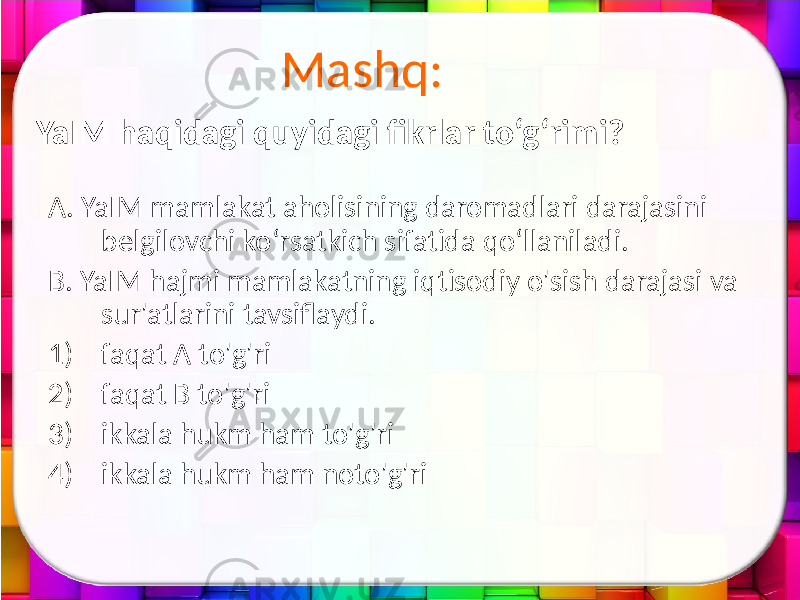 Mashq: A. YaIM mamlakat aholisining daromadlari darajasini belgilovchi ko‘rsatkich sifatida qo‘llaniladi. B. YaIM hajmi mamlakatning iqtisodiy o&#39;sish darajasi va sur&#39;atlarini tavsiflaydi. 1) faqat A to&#39;g&#39;ri 2) faqat B to&#39;g&#39;ri 3) ikkala hukm ham to&#39;g&#39;ri 4) ikkala hukm ham noto&#39;g&#39;riYaIM haqidagi quyidagi fikrlar to‘g‘rimi? 