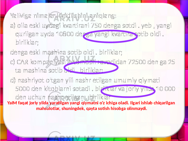 YaIMga nimalar kiritilishini aniqlang: a) oila eski uydagi kvartirani 750 denga sotdi . yeb , yangi qurilgan uyda 10800 denga yangi kvartira sotib oldi . birliklar; denga eski mashina sotib oldi . birliklar; c) CAR kompaniyasi avtomobil zavodidan 72500 den ga 25 ta mashina sotib oldi . birliklar; d) nashriyot o&#39;tgan yili nashr etilgan umumiy qiymati 5000 den kitoblarni sotadi . birliklar va joriy yilda 10 000 den uchun nashr etilgan . birliklar YaIM faqat joriy yilda yaratilgan yangi qiymatni o&#39;z ichiga oladi. Ilgari ishlab chiqarilgan mahsulotlar, shuningdek, qayta sotish hisobga olinmaydi. 