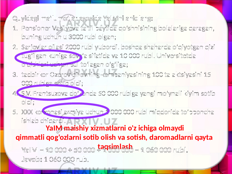 Quyidagi ma&#39;lumotlar asosida YaIMni aniqlang: 1. Pensioner Vasilyeva ta&#39;til paytida qo&#39;shnisining bolalariga qaragan, buning uchun u 3000 rubl olgan; 2. Sarjevlar oilasi 2000 rubl yubordi. boshqa shaharda o&#39;qiyotgan qizi tug&#39;ilgan kuniga sovg&#39;a sifatida va 10 000 rubl. Universitetda o&#39;qishlari uchun pul to&#39;lagan o&#39;g&#39;liga; 3. tadbirkor Ozerov birovning kompaniyasining 100 ta aktsiyasini 15 000 rublga sotib oldi; 4. S.V. Frantsuzova do&#39;konda 50 000 rublga yangi mo&#39;ynali kiyim sotib oldi; 5. XXX korxonasi armiya uchun 1 000 000 rubl miqdorida to&#39;pponcha ishlab chiqardi. YaIM maishiy xizmatlarni o&#39;z ichiga olmaydi qimmatli qog&#39;ozlarni sotib olish va sotish, daromadlarni qayta taqsimlash YaIM = 10 000 + 50 000 + 1 000 000 = 1 060 000 rubl. Javob: 1 060 000 rub. 