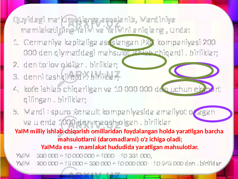 Quyidagi ma&#39;lumotlarga asoslanib, Mardiniya mamlakatining YaIM va YaIMni aniqlang , unda: 1. Germaniya kapitaliga asoslangan PRG kompaniyasi 200 000 den qiymatidagi mahsulot ishlab chiqardi . birliklar; 2. den to&#39;lov oldilar . birliklar; 3. denni tashkil etdi . birliklar; 4. kofe ishlab chiqarilgan va 10 000 000 den uchun eksport qilingan . birliklar; 5. Mardi Espuro Renault kompaniyasida amaliyot o&#39;tagan va u erda 1000 den maosh olgan . birliklar YaIM milliy ishlab chiqarish omillaridan foydalangan holda yaratilgan barcha mahsulotlarni (daromadlarni) o&#39;z ichiga oladi; YaIMda esa – mamlakat hududida yaratilgan mahsulotlar. YaIM = 330 000 + 10 000 000 + 1000 = 10 331 000, YaIM = 200 000 + 15 000 + 330 000 + 10 000 000 = 10 545 000 den . birliklar 