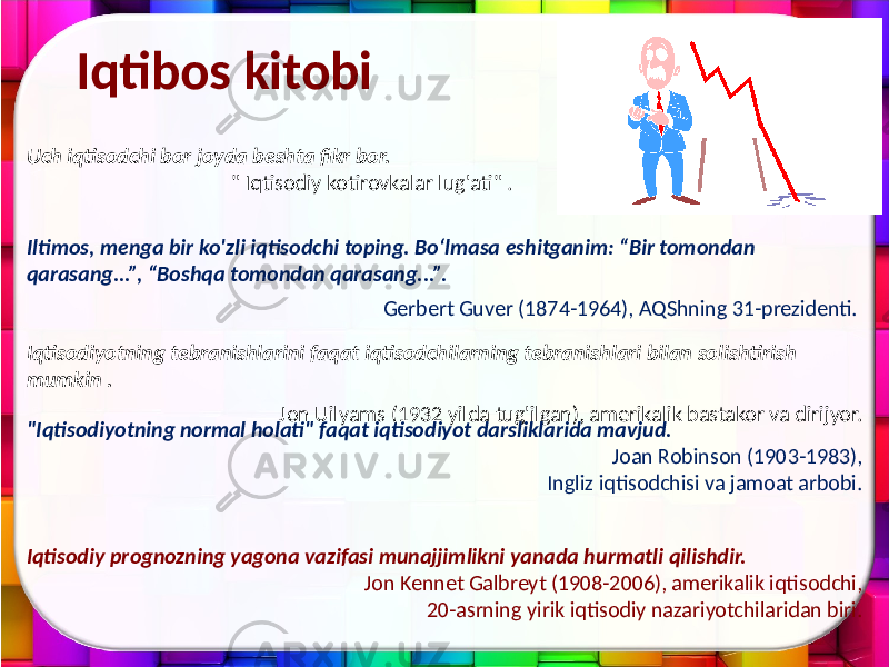 Iqtibos kitobi Iqtisodiyotning tebranishlarini faqat iqtisodchilarning tebranishlari bilan solishtirish mumkin . Jon Uilyams (1932 yilda tug&#39;ilgan), amerikalik bastakor va dirijyor. Iqtisodiy prognozning yagona vazifasi munajjimlikni yanada hurmatli qilishdir. Jon Kennet Galbreyt (1908-2006), amerikalik iqtisodchi, 20-asrning yirik iqtisodiy nazariyotchilaridan biri.Uch iqtisodchi bor joyda beshta fikr bor. &#34; Iqtisodiy kotirovkalar lug&#39;ati&#34; . Iltimos, menga bir ko&#39;zli iqtisodchi toping. Bo‘lmasa eshitganim: “Bir tomondan qarasang...”, “Boshqa tomondan qarasang...”. Gerbert Guver (1874-1964), AQShning 31-prezidenti. &#34;Iqtisodiyotning normal holati&#34; faqat iqtisodiyot darsliklarida mavjud. Joan Robinson (1903-1983), Ingliz iqtisodchisi va jamoat arbobi. 