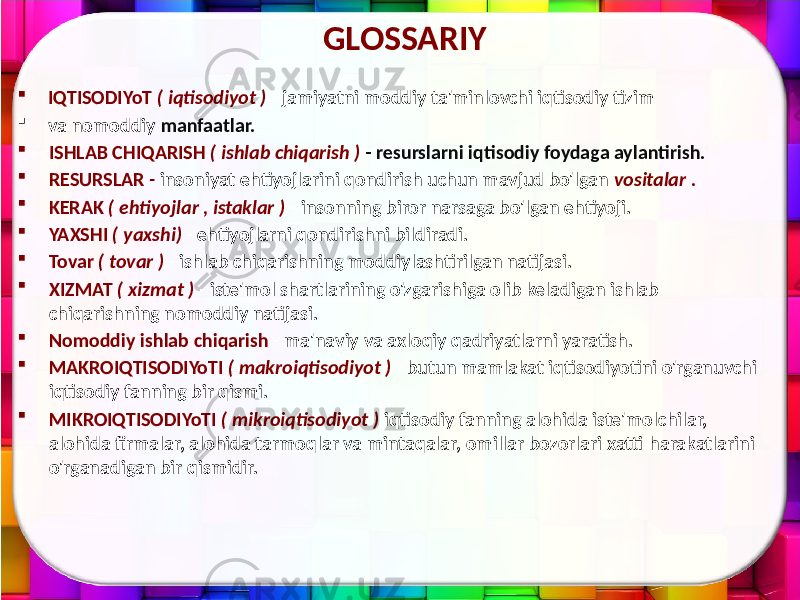 GLOSSARIY  IQTISODIYoT ( iqtisodiyot ) - jamiyatni moddiy ta&#39;minlovchi iqtisodiy tizim  va nomoddiy manfaatlar.  ISHLAB CHIQARISH ( ishlab chiqarish ) - resurslarni iqtisodiy foydaga aylantirish.  RESURSLAR - insoniyat ehtiyojlarini qondirish uchun mavjud bo&#39;lgan vositalar .  KERAK ( ehtiyojlar , istaklar ) - insonning biror narsaga bo&#39;lgan ehtiyoji.  YAXSHI ( yaxshi) - ehtiyojlarni qondirishni bildiradi.  Tovar ( tovar ) - ishlab chiqarishning moddiylashtirilgan natijasi.  XIZMAT ( xizmat ) - iste&#39;mol shartlarining o&#39;zgarishiga olib keladigan ishlab chiqarishning nomoddiy natijasi.  Nomoddiy ishlab chiqarish - ma&#39;naviy va axloqiy qadriyatlarni yaratish.  MAKROIQTISODIYoTI ( makroiqtisodiyot ) - butun mamlakat iqtisodiyotini o&#39;rganuvchi iqtisodiy fanning bir qismi.  MIKROIQTISODIYoTI ( mikroiqtisodiyot ) iqtisodiy fanning alohida iste&#39;molchilar, alohida firmalar, alohida tarmoqlar va mintaqalar, omillar bozorlari xatti-harakatlarini o&#39;rganadigan bir qismidir. 