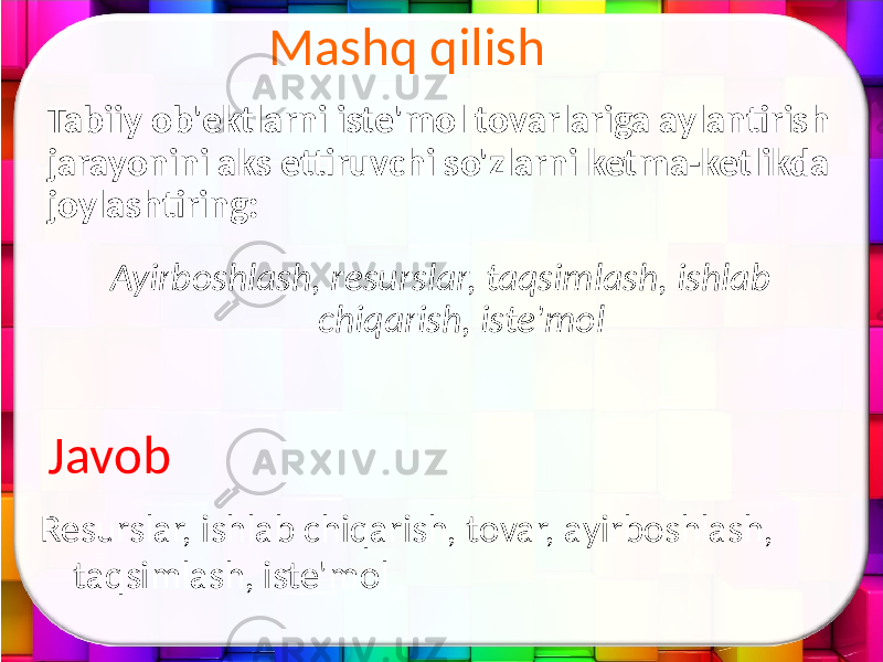 Mashq qilish Tabiiy ob&#39;ektlarni iste&#39;mol tovarlariga aylantirish jarayonini aks ettiruvchi so&#39;zlarni ketma-ketlikda joylashtiring: Ayirboshlash, resurslar, taqsimlash, ishlab chiqarish, iste&#39;mol Resurslar, ishlab chiqarish, tovar, ayirboshlash, taqsimlash, iste&#39;molJavob 