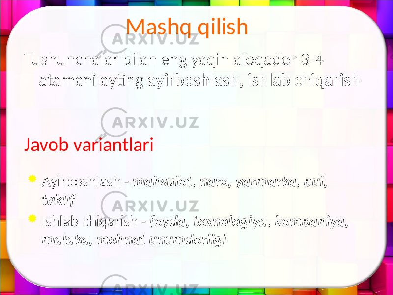 Tushunchalar bilan eng yaqin aloqador 3-4 atamani ayting ayirboshlash, ishlab chiqarish Javob variantlari  Ayirboshlash - mahsulot, narx, yarmarka, pul, taklif  Ishlab chiqarish - foyda, texnologiya, kompaniya, malaka, mehnat unumdorligi Mashq qilish 