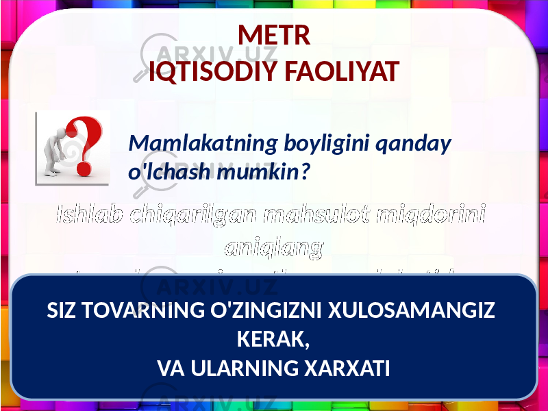 METR IQTISODIY FAOLIYAT Mamlakatning boyligini qanday o&#39;lchash mumkin? Ishlab chiqarilgan mahsulot miqdorini aniqlang tovarlar va xizmatlar mamlakatida. SIZ TOVARNING O&#39;ZINGIZNI XULOSAMANGIZ KERAK, VA ULARNING XARXATI 