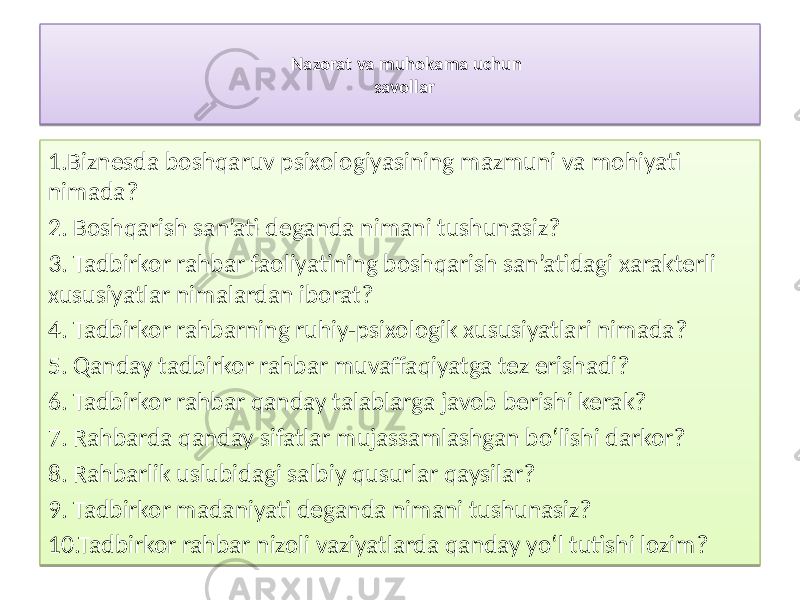 Nazorat va  muhokama  uchun   savollar 1.Biznesda boshqaruv psixologiyasining mazmuni va mohiyati nimada? 2. Boshqarish san’ati deganda nimani tushunasiz? 3. Tadbirkor rahbar faoliyatining boshqarish san’atidagi xarakterli xususiyatlar nimalardan iborat? 4. Tadbirkor rahbarning ruhiy-psixologik xususiyatlari nimada? 5. Qanday tadbirkor rahbar muvaffaqiyatga tez erishadi? 6. Tadbirkor rahbar qanday talablarga javob berishi kerak? 7. Rahbarda qanday sifatlar mujassamlashgan bo‘lishi darkor? 8. Rahbarlik uslubidagi salbiy qusurlar qaysilar? 9. Tadbirkor madaniyati deganda nimani tushunasiz? 10.Tadbirkor rahbar nizoli vaziyatlarda qanday yo‘l tutishi lozim?2F0A30 0A12 0A15 0A 0717 2B 131221 1A 38 29 3C 3E 40 42 37 52 2B 