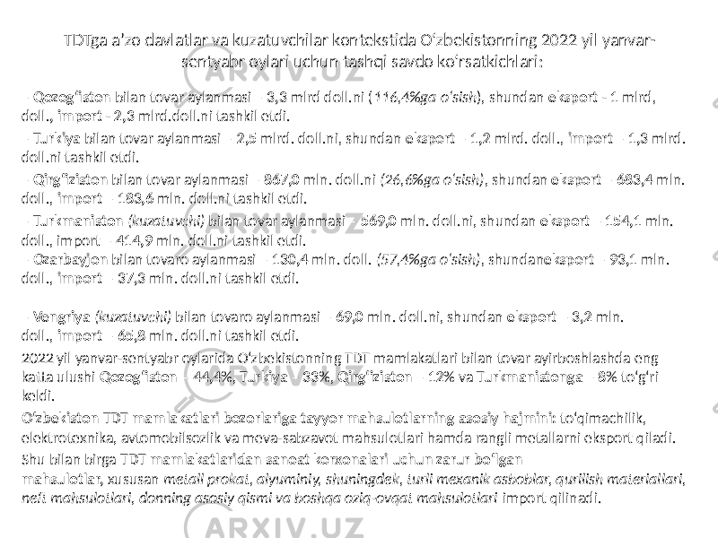 TDTga a’zo davlatlar va kuzatuvchilar kontekstida O‘zbekistonning 2022 yil yanvar- sentyabr oylari uchun tashqi savdo ko‘rsatkichlari: – Qozog‘iston  bilan tovar aylanmasi – 3,3  mlrd doll.ni ( 116,4%ga o‘sish ), shundan eksport - 1  mlrd, doll. ,  import - 2,3  mlrd.doll.ni tashkil etdi. – Turkiya  bilan tovar aylanmasi – 2,5 mlrd. doll.ni, shundan eksport – 1,2  mlrd. doll., import  – 1,3  mlrd. doll.ni tashkil etdi. – Qirg‘iziston bilan tovar aylanmasi – 867,0  mln. doll.ni (26,6%ga o‘sish) , shundan eksport – 683,4 mln. doll., import – 183,6 mln. doll.ni tashkil etdi. – Turkmaniston (kuzatuvchi) bilan tovar aylanmasi – 569,0 mln. doll.ni, shundan eksport – 154,1 mln. doll., import – 414,9 mln. doll.ni tashkil etdi. – Ozarbayjon  bilan tovaro aylanmasi – 130,4 mln. doll. (57,4%ga o‘sish) , shundan eksport – 93,1 mln. doll., import – 37,3 mln. doll.ni tashkil etdi. – Vengriya (kuzatuvchi) bilan tovaro aylanmasi –  69,0  mln. doll.ni, shundan eksport –  3,2  mln. doll., import – 65,8 mln. doll.ni tashkil etdi. 2022 yil yanvar-sentyabr oylarida O‘zbekistonning TDT mamlakatlari bilan tovar ayirboshlashda eng katta ulushi Qozog‘iston – 44,4 %, Turkiya –  33 %, Qirg‘iziston – 12 % va Turkmanistonga – 8 % to‘g‘ri keldi. O‘zbekiston  TDT  mamlakatlari  bozorlariga  tayyor  mahsulotlarning  asosiy  hajmini: to‘qimachilik, elektrotexnika, avtomobilsozlik va meva-sabzavot mahsulotlari hamda rangli metallarni eksport qiladi. Shu bilan birga TDT  mamlakatlaridan  sanoat  korxonalari  uchun  zarur  bo‘lgan   mahsulotlar, xususan metall prokat, alyuminiy, shuningdek, turli mexanik asboblar, qurilish materiallari, neft mahsulotlari, donning asosiy qismi va boshqa oziq-ovqat mahsulotlari import qilinadi. 