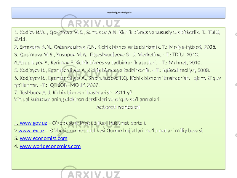 Foydalanilgan adabiyotlar 1. Xodiev B.Yu., Qosimova M.S., Samadov A.N. Kichik biznes va xususiy tadbirkorlik. T.: TDIU, 2011. 2. Samadov A.N., Ostanaqulova G.N. Kichik biznes va tadbirkorlik. T.: Moliya-iqtisod, 2008. 3. Qosimova M.S., Yusupov M.A., Ergashxodjaeva Sh.J. Marketing. –T.: TDIU -2010. 4.Abdullayev Y., Karimov F. Kichik biznes va tadbirkorlik asoslari. – T.: Mehnat, 2010. 5. Xodjayev R., Egamberdiyev A. Kichik biznes va tadbirkorlik. – T.: Iqtisod-moliya, 2008. 6. Xodjayev R., Egamberdiyev A., Shoyusupova F.Q. Kichik biznesni boshqarish. I qism. O‘quv qo‘llanma. –T.: IQTISOD–MOLIY, 2007. 7. Toshboev A. J. Kichik biznesni boshqarish. 2011-yi! Virtual kutubxonaning elektron darsliklari va o ‘quv qo‘llanmalari. Axborot  manbalari 1. www.gov.uz – O‘zbekiston Respublikasi hukumat portali. 2. www.lex.uz – O‘zbekiston Respublikasi Qonun hujjatlari ma’lumotlari milliy bazasi. 3. www.economist.com 4. www.worldeconomics.com2A0A17 2B 1A 1A 38 3C 3E 40 1E 42 44 2B0A12 2B 45 05 1A 45 05 38 45 3C 45 