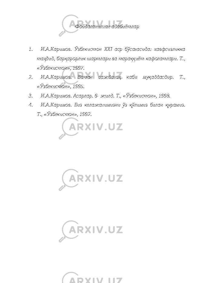 Фойдаланилган адабиётлар 1. И.А.Каримов. Ўзбекистон XXI аср бўсағасида: хавфсизликка таҳдид, барқарорлик шартлари ва тараққиёт кафолатлари. Т., «Ўзбекистон», 1997. 2. И.А.Каримов. Ватан саждагоҳ каби муқаддасдир. Т., «Ўзбекистон», 1995. 3. И.А.Каримов. Асарлар. 6- жилд. Т., «Ўзбекистон», 1998. 4. И.А.Каримов. Биз келажагимизни ўз қўлимиз билан қурамиз. Т., «Ўзбекистон», 1992. 