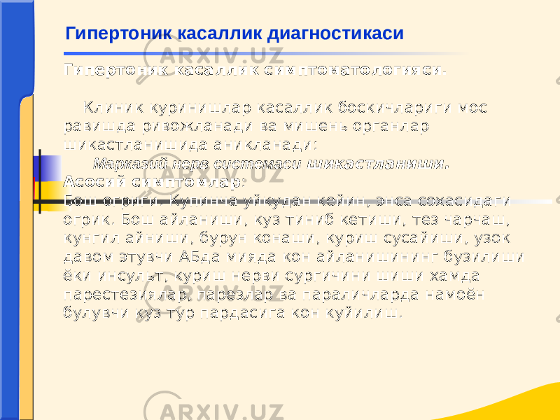 Гипертоник касаллик симптоматологияси.   Клиник куринишлар касаллик боскичлариги мос равишда ривожланади ва мишень органлар шикастланишида аникланади: Марказий нерв системаси шикастланиши. Асосий симптомлар : Бош огриги. Купинча уйкудан кейин, энса сохасидаги огрик. Бош айланиши, куз тиниб кетиши, тез чарчаш, кунгил айниши, бурун конаши, куриш сусайиши, узок давом этувчи АБда мияда кон айланишининг бузилиши ёки инсульт, куриш нерви сургичини шиши хамда парестезиялар, парезлар ва параличларда намоён булувчи куз тур пардасига кон куйилиш. Гипертоник касаллик диагностикаси 