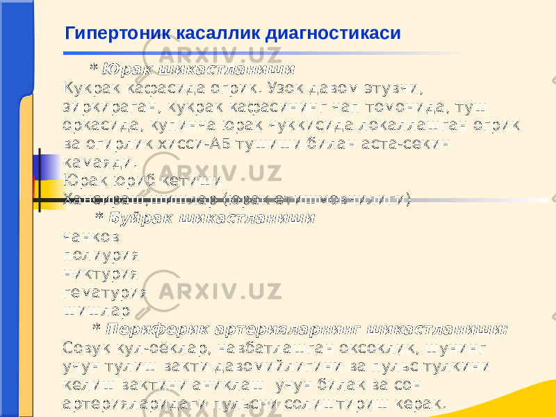  * Юрак шикастланиши Кукрак кафасида огрик. Узок давом этувчи, зиркираган, кукрак кафасининг чап томонида, туш оркасида, купинча юрак чуккисида локаллашган огрик ва огирлик хисси-АБ тушиши билан аста-секин камаяди. Юрак юриб кетиши Хансираш,шишлар (юрак етишмовчилиги) * Буйрак шикастланиши чанков полиурия никтурия гематурия шишлар * Периферик артерияларнинг шикастланиши: Совук кул-оёклар, навбатлашган оксоклик, шунинг учун тулиш вакти давомийлигини ва пульс тулкини келиш вактини аниклаш учун билак ва сон артерияларидаги пульсни солиштириш керак. Гипертоник касаллик диагностикаси 