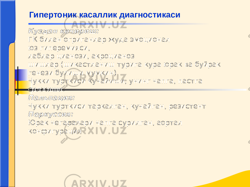 Куздан кечириш: ГК билан огриганлар жуда эмоционал юз гиперемияси, лаблар цианози, акроцианоз шишлар (шикастланиш турига кура юрак ва буйрак генези булиши мумкин) Чукки турткиси кучайиши, унинг чапга, пастга силжиши. Пальпация: Чукки турткиси таркалган, кучайган, резистент Перкуссия: Юрак чегаралари чапга сурилган, аортал конфигурация Гипертоник касаллик диагностикаси 