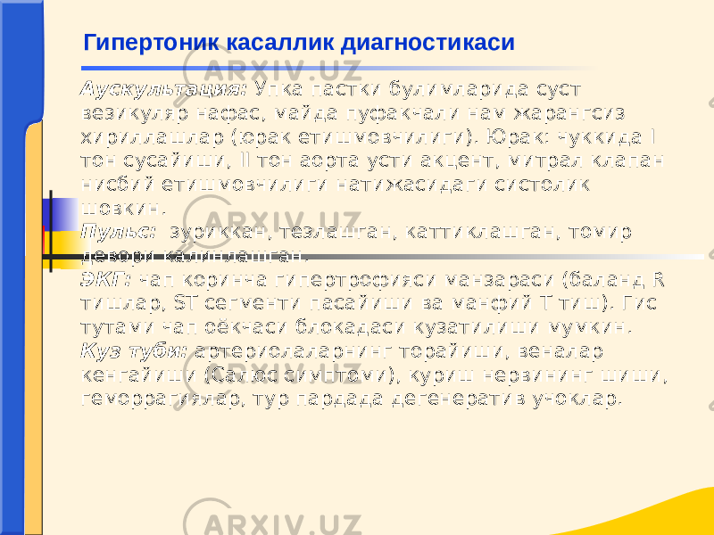 Аускультация: Упка пастки булимларида суст везикуляр нафас, майда пуфакчали нам жарангсиз хириллашлар (юрак етишмовчилиги). Юрак: чуккида I тон сусайиши, II тон аорта усти акцент, митрал клапан нисбий етишмовчилиги натижасидаги систолик шовкин. Пульс: зуриккан, тезлашган, каттиклашган, томир девори калинлашган. ЭКГ: чап коринча гипертрофияси манзараси (баланд R тишлар, ST сегменти пасайиши ва манфий Т тиш). Гис тутами чап оёкчаси блокадаси кузатилиши мумкин. Куз туби: артериолаларнинг торайиши, веналар кенгайиши (Салюс симптоми), куриш нервининг шиши, геморрагиялар, тур пардада дегенератив учоклар. Гипертоник касаллик диагностикаси 