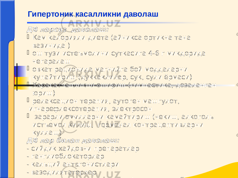 ДВ ларсиз даволаш:  Кам калорияли диета (айникса ортикча тана вазинида )  ош тузи истеъмолини суткасига 4-6 г микдорида чегаралаш  овкат рационида магнийга бой моддаларни купайтириш (дуккаклилар, сук, сули ёрмаси)  Харакатчанликни ошириш (гимнастика, дозаланган юриш)  релаксацион терапия, аутоген машгулот, игнарефлексотерапия, электросон  зарарли омилларни камайтириш (чекиш, алкоголь истъемол килиш, гормонал контрацептивларни куллаш) ДВ лар билан даволаш: - сийдик хайдовчи препаратлар - ганглиоблокаторлар - кальций ант а гонистлари - вазодилятаторлар - ангиотензин-узгартирувчи фермент ингибиторлари (АУФИ) Гипертоник касалликни даволаш 