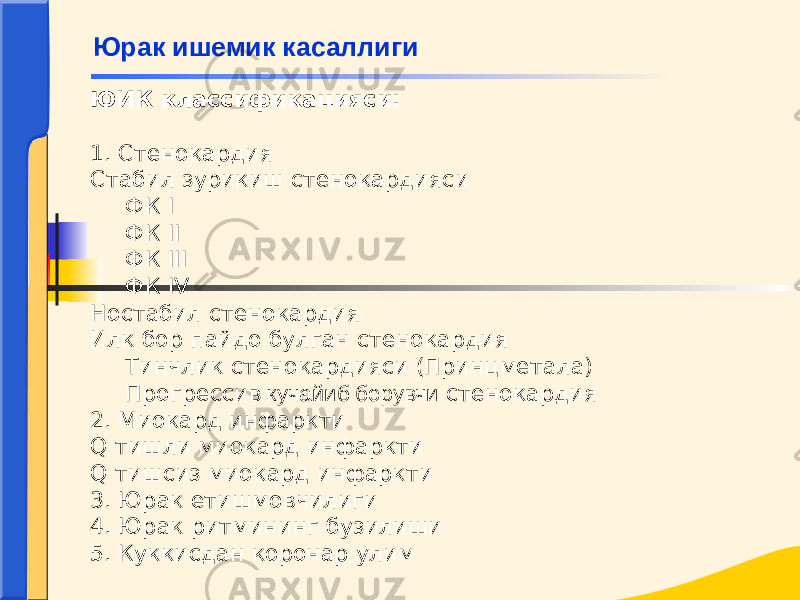 ЮИК классификацияси:   1. Стенокардия Стабил зурикиш стенокардияси ФК I ФК II ФК III ФК IV Ностабил стенокардия Илк бор пайдо булган стенокардия Тинчлик стенокардияси (Принцметала) Прогресси в кучайиб борувчи стенокардия 2. Миокард инфаркти Q тишли миокард инфаркти Q тишсиз миокард инфаркти 3. Юрак етишмовчилиги 4. Юрак ритмининг бузилиши 5. Куккисдан коронар улим Юрак ишемик касаллиги 