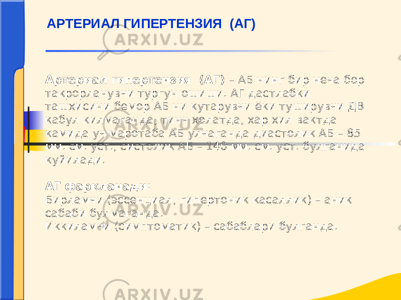 Артериал гипертензия (АГ) – АБ нинг бир неча бор такрорланувчи тургун ошиши. АГ дастлабки ташхисини бемор АБ ни кутарувчи ёки туширувчи ДВ кабул килмаганда, тинч холатда, хар хил вактда камида уч маротаба АБ улчаганда диастолик АБ – 85 мм. см. уст., систолик АБ – 140 мм. см. уст. булганида куйилади. АГ фаркланади: Бирламчи (эссенциал, гипертоник касаллик) – аник сабаби булмаганда. Иккиламчи (симптоматик) – сабаблари булганда. АРТЕРИАЛ ГИПЕРТЕНЗИЯ (АГ) 