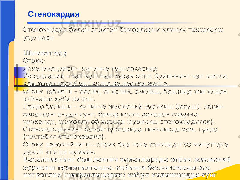 Стенокардия билан огриган беморларни клиник текшириш усуллари   Шикоятлар Огрик: Локализацияси – купинча туш оркасида Иррадиация – чап кул, чап курак ости, буйиннинг чап кисми, кам холатларда унг кулга ва пастки жагга. Огрик табиати – босим, огирлик, эзилиш, баъзида жигилдон кайнаши каби кизиш. Пайдо булиши – купинча жисмоний зурикиш (юриш), лекин овкатлангандан сунг, бемор иссик хонадан совукка чикканда, шамолли об-хавода (зурикиш стенокардияси). Стенокардиянинг баъзи турларида тинчликда хам, тунда (ностабил стенокардия). Огрик давомийлиги – огрик бир неча сониядан 30 минутгача давом этиши мумкин. Касалликнинг бошлангич холатларида огрик жисмоний зурикиш тухтатилганда, кейинги боскичларда эса нитратлар (нитроглицерин) кабул килингандан сунг тухтайди. Стенокардия 