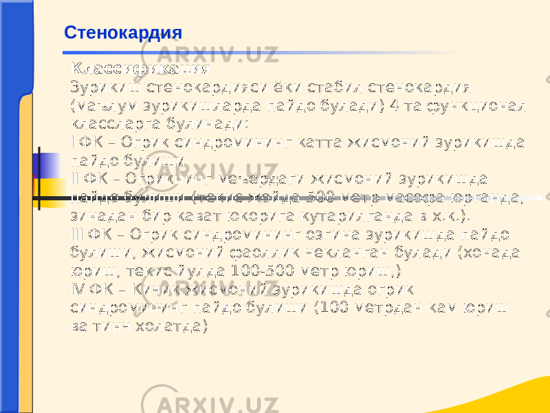 Классификация Зурикиш стенокардияси ёки стабил стенокардия (маълум зурикишларда пайдо булади) 4 та функционал классларга булинади: I ФК – Огрик синдромининг катта жисмоний зурикишда пайдо булиши II ФК – Огрикнинг меъёрдаги жисмоний зурикишда пайдо булиши (текис жойда 500 метр масофа юрганда, зинадан бир кават юкорига кутарилганда в х.к.). III ФК – Огрик синдромининг озгина зурикишда пайдо булиши, жисмоний фаоллик чекланган булади (хонада юриш, текис йулда 100-500 метр юриш,) IV ФК – Кичик жисмоний зурикишда огрик синдромининг пайдо булиши (100 метрдан кам юриш ва тинч холатда)Стенокардия 